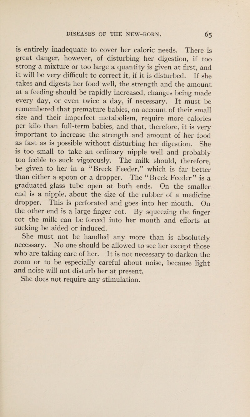 is entirely inadequate to cover her caloric needs. There is great danger, however, of disturbing her digestion, if too strong a mixture or too large a quantity is given at first, and it will be very difficult to correct it, if it is disturbed. If she takes and digests her food well, the strength and the amount at a feeding should be rapidly increased, changes being made every day, or even twice a day, if necessary. It must be remembered that premature babies, on account of their small size and their imperfect metabolism, require more calories per kilo than full-term babies, and that, therefore, it is very important to increase the strength and amount of her food as fast as is possible without disturbing her digestion. She is too small to take an ordinary nipple well and probably too feeble to suck vigorously. The milk should, therefore, be given to her in a “Breck Feeder,’’ which is far better than either a spoon or a dropper. The 'Breck Feeder” is a graduated glass tube open at both ends. On the smaller end is a nipple, about the size of the rubber of a medicine dropper. This is perforated and goes into her mouth. On the other end is a large finger cot. By squeezing the finger cot the milk can be forced into her mouth and efforts at sucking be aided or induced. She must not be handled any more than is absolutely necessary. No one should be allowed to see her except those who are taking care of her. It is not necessary to darken the room or to be especially careful about noise, because light and noise will not disturb her at present. She does not require any stimulation.