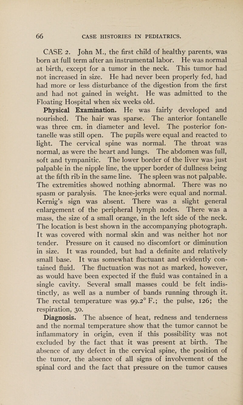 CASE 2. John M., the first child of healthy parents, was born at full term after an instrumental labor. He was normal at birth, except for a tumor in the neck. This tumor had not increased in size. He had never been properly fed, had had more or less disturbance of the digestion from the first and had not gained in weight. He was admitted to the Floating Hospital when six weeks old. Physical Examination. He was fairly developed and nourished. The hair was sparse. The anterior fontanelle was three cm. in diameter and level. The posterior fon¬ tanelle was still open. The pupils were equal and reacted to light. The cervical spine was normal. The throat was normal, as were the heart and lungs. The abdomen was full, soft and tympanitic. The lower border of the liver was just palpable in the nipple line, the upper border of dullness being at the fifth rib in the same line. The spleen was not palpable. The extremities showed nothing abnormal. There was no spasm or paralysis. The knee-jerks were equal and normal. Kernig’s sign was absent. There was a slight general enlargement of the peripheral lymph nodes. There was a mass, the size of a small orange, in the left side of the neck. The location is best shown in the accompanying photograph. It was covered with normal skin and was neither hot nor tender. Pressure on it caused no discomfort or diminution in size. It was rounded, but had a definite and relatively small base. It was somewhat fluctuant and evidently con¬ tained fluid. The fluctuation was not as marked, however, as would have been expected if the fluid was contained in a single cavity. Several small masses could be felt indis¬ tinctly, as well as a number of bands running through it. The rectal temperature was 99.2° F.; the pulse, 126; the respiration, 30. Diagnosis. The absence of heat, redness and tenderness and the normal temperature show that the tumor cannot be inflammatory in origin, even if this possibility was not excluded by the fact that it was present at birth. The absence of any defect in the cervical spine, the position of the tumor, the absence of all signs of involvement of the spinal cord and the fact that pressure on the tumor causes