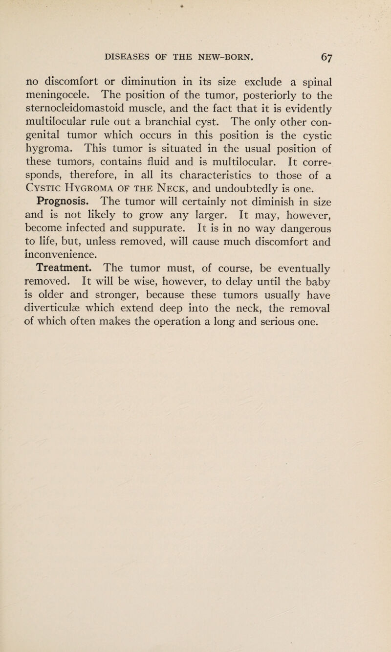 no discomfort or diminution in its size exclude a spinal meningocele. The position of the tumor, posteriorly to the sternocleidomastoid muscle, and the fact that it is evidently multilocular rule out a branchial cyst. The only other con¬ genital tumor which occurs in this position is the cystic hygroma. This tumor is situated in the usual position of these tumors, contains fluid and is multilocular. It corre¬ sponds, therefore, in all its characteristics to those of a Cystic Hygroma of the Neck, and undoubtedly is one. Prognosis. The tumor will certainly not diminish in size and is not likely to grow any larger. It may, however, become infected and suppurate. It is in no way dangerous to life, but, unless removed, will cause much discomfort and inconvenience. Treatment. The tumor must, of course, be eventually removed. It will be wise, however, to delay until the baby is older and stronger, because these tumors usually have diverticulae which extend deep into the neck, the removal of which often makes the operation a long and serious one.