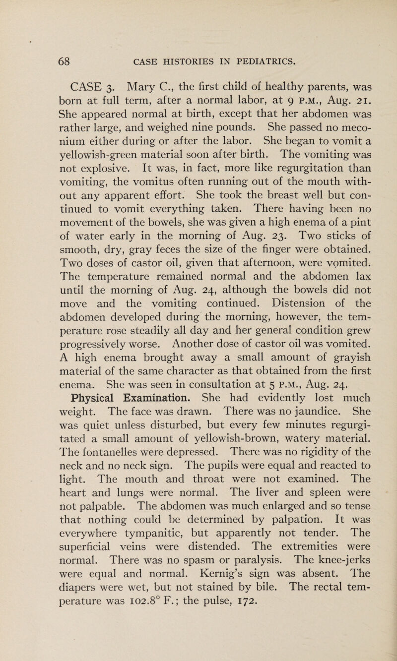 CASE 3. Mary C., the first child of healthy parents, was born at full term, after a normal labor, at 9 P.M., Aug. 21. She appeared normal at birth, except that her abdomen was rather large, and weighed nine pounds. She passed no meco¬ nium either during or after the labor. She began to vomit a yellowish-green material soon after birth. The vomiting was not explosive. It was, in fact, more like regurgitation than vomiting, the vomitus often running out of the mouth with¬ out any apparent effort. She took the breast well but con¬ tinued to vomit everything taken. There having been no movement of the bowels, she was given a high enema of a pint of water early in the morning of Aug. 23. Two sticks of smooth, dry, gray feces the size of the finger were obtained. Two doses of castor oil, given that afternoon, were vomited. The temperature remained normal and the abdomen lax until the morning of Aug. 24, although the bowels did not move and the vomiting continued. Distension of the abdomen developed during the morning, however, the tem¬ perature rose steadily all day and her general condition grew progressively worse. Another dose of castor oil was vomited. A high enema brought away a small amount of grayish material of the same character as that obtained from the first enema. She was seen in consultation at 5 p.m., Aug. 24. Physical Examination. She had evidently lost much weight. The face was drawn. There was no jaundice. She was quiet unless disturbed, but every few minutes regurgi¬ tated a small amount of yellowish-brown, watery material. The fontanelles were depressed. There was no rigidity of the neck and no neck sign. The pupils were equal and reacted to light. The mouth and throat were not examined. The heart and lungs were normal. The liver and spleen were not palpable. The abdomen was much enlarged and so tense that nothing could be determined by palpation. It was everywhere tympanitic, but apparently not tender. The superficial veins were distended. The extremities were normal. There was no spasm or paralysis. The knee-jerks were equal and normal. Kernig’s sign was absent. The diapers were wet, but not stained by bile. The rectal tem¬ perature was 102.8° F.; the pulse, 172.