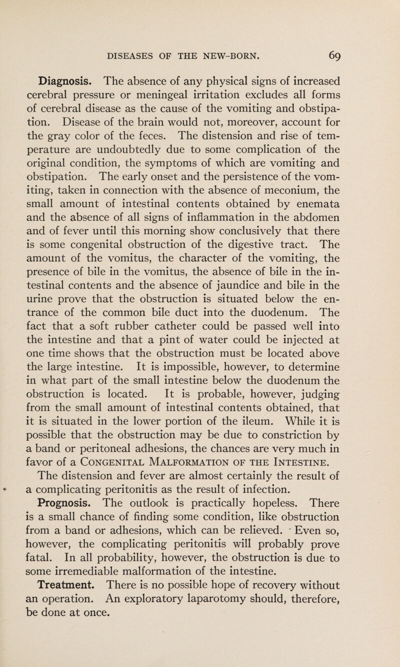 Diagnosis. The absence of any physical signs of increased cerebral pressure or meningeal irritation excludes all forms of cerebral disease as the cause of the vomiting and obstipa¬ tion. Disease of the brain would not, moreover, account for the gray color of the feces. The distension and rise of tem¬ perature are undoubtedly due to some complication of the original condition, the symptoms of which are vomiting and obstipation. The early onset and the persistence of the vom¬ iting, taken in connection with the absence of meconium, the small amount of intestinal contents obtained by enemata and the absence of all signs of inflammation in the abdomen and of fever until this morning show conclusively that there is some congenital obstruction of the digestive tract. The amount of the vomitus, the character of the vomiting, the presence of bile in the vomitus, the absence of bile in the in¬ testinal contents and the absence of jaundice and bile in the urine prove that the obstruction is situated below the en¬ trance of the common bile duct into the duodenum. The fact that a soft rubber catheter could be passed well into the intestine and that a pint of water could be injected at one time shows that the obstruction must be located above the large intestine. It is impossible, however, to determine in what part of the small intestine below the duodenum the obstruction is located. It is probable, however, judging from the small amount of intestinal contents obtained, that it is situated in the lower portion of the ileum. While it is possible that the obstruction may be due to constriction by a band or peritoneal adhesions, the chances are very much in favor of a Congenital Malformation of the Intestine. The distension and fever are almost certainly the result of a complicating peritonitis as the result of infection. Prognosis. The outlook is practically hopeless. There is a small chance of finding some condition, like obstruction from a band or adhesions, which can be relieved. * Even so, however, the complicating peritonitis will probably prove fatal. In all probability, however, the obstruction is due to some irremediable malformation of the intestine. Treatment. There is no possible hope of recovery without an operation. An exploratory laparotomy should, therefore, be done at once.