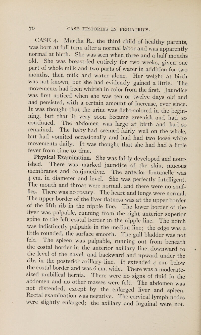 CASE 4. Martha R., the third child of healthy parents, was born at full term after a normal labor and was apparently normal at birth. She was seen when three and a half months old. She was breast-fed entirely for two weeks, given one part of whole milk and two parts of water in addition for two months, then milk and water alone. Her weight at birth was not known, but she had evidently gained a little. The movements had been whitish in color from the first. Jaundice was first noticed when she was ten or twelve days old and had persisted, with a certain amount of increase, ever since. It was thought that the urine was light-colored in the begin¬ ning, but that it very soon became greenish and had so continued. The abdomen was large at birth and had so remained. The baby had seemed fairly well on the whole, but had vomited occasionally and had had two loose white movements daily. It was thought that she had had a little fever from time to time. Physical Examination. She was fairly developed and nour¬ ished. There was marked jaundice of the skin, mucous membranes and conjunctivae. The anterior fontanelle was 4 cm. in diameter and level. She was perfectly intelligent. The mouth and throat were normal, and there were no snuf¬ fles. There was no rosary. The heart and lungs were normal. The upper border of the liver flatness was at the upper border of the fifth rib in the nipple line. The lower border of the liver was palpable, running from the right anterior superior spine to the left costal border in the nipple line. The notch was indistinctly palpable in the median line; the edge was a little rounded, the surface smooth. The gall bladder was not felt. The spleen was palpable, running out from beneath the costal border in the anterior axillary line, downward to the level of the navel, and backward and upward under the ribs in the posterior axillary line. It extended 4 cm. below the costal border and was 6 cm. wide. There was a moderate¬ sized umbilical hernia. There were no signs of fluid in the abdomen and no other masses were felt. The abdomen was not distended, except by the enlarged liver and spleen. Rectal examination was negative. The cervical lymph nodes were slightly enlarged; the axillary and inguinal were not.