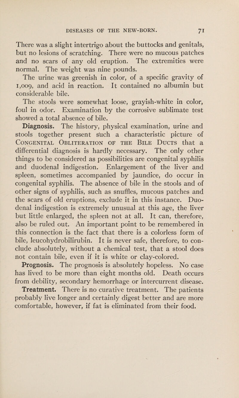 There was a slight intertrigo about the buttocks and genitals, but no lesions of scratching. There were no mucous patches and no scars of any old eruption. The extremities were normal. The weight was nine pounds. The urine was greenish in color, of a specific gravity of 1,009, acid in reaction. It contained no albumin but considerable bile. The stools were somewhat loose, grayish-white in color, foul in odor. Examination by the corrosive sublimate test showed a total absence of bile. Diagnosis. The history, physical examination, urine and stools together present s'uch a characteristic picture of Congenital Obliteration of the Bile Ducts that a differential diagnosis is hardly necessary. The only other things to be considered as possibilities are congenital syphilis and duodenal indigestion. Enlargement of the liver and spleen, sometimes accompanied by jaundice, do occur in congenital syphilis. The absence of bile in the stools and of other signs of syphilis, such as snuffles, mucous patches and the scars of old eruptions, exclude it in this instance. Duo¬ denal indigestion is extremely unusual at this age, the liver but little enlarged, the spleen not at all. It can, therefore, also be ruled out. An important point to be remembered in this connection is the fact that there is a colorless form of bile, leucohydrobilirubin. It is never safe, therefore, to con¬ clude absolutely, without a chemical test, that a stool does not contain bile, even if it is white or clay-colored. Prognosis. The prognosis is absolutely hopeless. No case has lived to be more than eight months old. Death occurs from debility, secondary hemorrhage or intercurrent disease. Treatment. There is no curative treatment. The patients probably live longer and certainly digest better and are more comfortable, however, if fat is eliminated from their food.