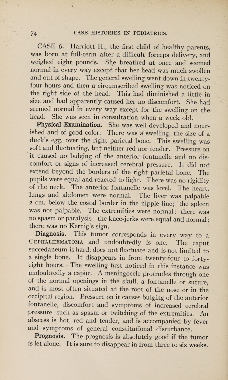 CASE 6. Harriott H., the first child of healthy parents, was born at full-term after a difficult forceps delivery, and weighed eight pounds. She breathed at once and seemed normal in every way except that her head was much swollen and out of shape. The general swelling went down in twenty- four hours and then a circumscribed swelling was noticed on the right side of the head. This had diminished a little in size and had apparently caused her no discomfort. She had seemed normal in every way except for the swelling on the head. She was seen in consultation when a week old. Physical Examination. She was well developed and nour¬ ished and of good color. There was a swelling, the size of a duck s egg, over the right parietal bone. This swelling was soft and fluctuating, but neither red nor tender. Pressure on it caused no bulging of the anterior fontanelle and no dis¬ comfort or signs of increased cerebral pressure. It did not extend beyond the borders of the right parietal bone. The pupils were equal and reacted to light. There was no rigidity of the neck. The anterior fontanelle was level. The heart, lungs and abdomen were normal. The liver was palpable 2 cm. below the costal border in the nipple line; the spleen was not palpable. The extremities were normal; there was no spasm or paralysis; the knee-jerks were equal and normal; there was no Kernig’s sign. Diagnosis. This tumor corresponds in every way to a Cephalhematoma and undoubtedly is one. The caput succedaneum is hard, does not fluctuate and is not limited to a single bone. It disappears in from twenty-four to forty- eight hours. - The swelling first noticed in this instance was undoubtedly a caput. A meningocele protrudes through one of the normal openings in the skull, a fontanelle or suture, and is most often situated at the root of the nose or in the occipital region. Pressure on it causes bulging of the anterior fontanelle, discomfort and symptoms of increased cerebral pressure, such as spasm or twitching of the extremities. An abscess is hot, red and tender, and is accompanied by fever and symptoms of general constitutional disturbance. Prognosis. The prognosis is absolutely good if the tumor is let alone. It is sure to disappear in from three to six weeks.