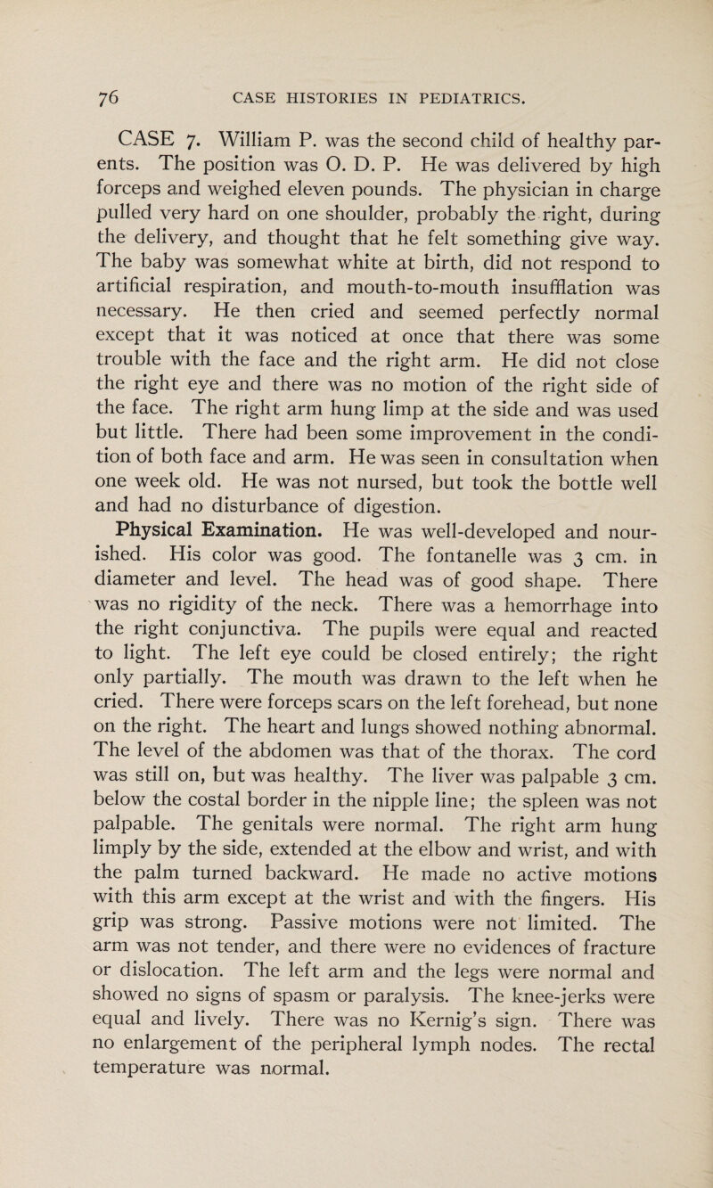 CASE 7. William P. was the second child of healthy par¬ ents. The position was O. D. P. He was delivered by high forceps and weighed eleven pounds. The physician in charge pulled very hard on one shoulder, probably the right, during the delivery, and thought that he felt something give way. The baby was somewhat white at birth, did not respond to artificial respiration, and mouth-to-mouth insufflation was necessary. He then cried and seemed perfectly normal except that it was noticed at once that there was some trouble with the face and the right arm. He did not close the right eye and there was no motion of the right side of the face. The right arm hung limp at the side and was used but little. There had been some improvement in the condi¬ tion of both face and arm. He was seen in consultation when one week old. He was not nursed, but took the bottle well and had no disturbance of digestion. Physical Examination. He was well-developed and nour¬ ished. His color was good. The fontanelle was 3 cm. in diameter and level. The head was of good shape. There was no rigidity of the neck. There was a hemorrhage into the right conjunctiva. The pupils were equal and reacted to light. The left eye could be closed entirely; the right only partially. The mouth was drawn to the left when he cried. There were forceps scars on the left forehead, but none on the right. The heart and lungs showed nothing abnormal. The level of the abdomen was that of the thorax. The cord was still on, but was healthy. The liver was palpable 3 cm. below the costal border in the nipple line; the spleen was not palpable. The genitals were normal. The right arm hung limply by the side, extended at the elbow and wrist, and with the palm turned backward. He made no active motions with this arm except at the wrist and with the fingers. His grip was strong. Passive motions were not limited. The arm was not tender, and there were no evidences of fracture or dislocation. The left arm and the legs were normal and showed no signs of spasm or paralysis. The knee-jerks were equal and lively. There was no Kernig’s sign. There was no enlargement of the peripheral lymph nodes. The rectal temperature was normal.