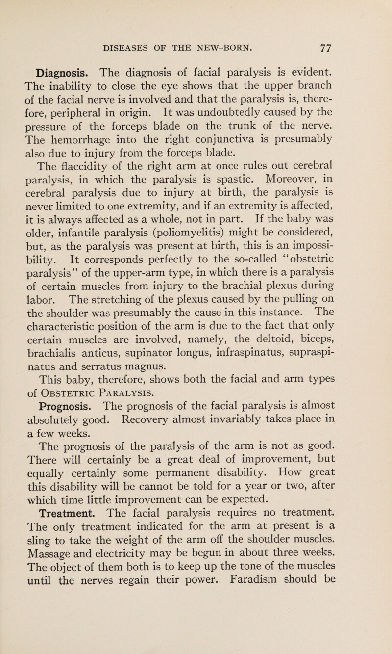 Diagnosis. The diagnosis of facial paralysis is evident. The inability to close the eye shows that the upper branch of the facial nerve is involved and that the paralysis is, there¬ fore, peripheral in origin. It was undoubtedly caused by the pressure of the forceps blade on the trunk of the nerve. The hemorrhage into the right conjunctiva is presumably also due to injury from the forceps blade. The flaccidity of the right arm at once rules out cerebral paralysis, in which the paralysis is spastic. Moreover, in cerebral paralysis due to injury at birth, the paralysis is never limited to one extremity, and if an extremity is affected, it is always affected as a whole, not in part. If the baby was older, infantile paralysis (poliomyelitis) might be considered, but, as the paralysis was present at birth, this is an impossi¬ bility. It corresponds perfectly to the so-called “obstetric paralysis” of the upper-arm type, in which there is a paralysis of certain muscles from injury to the brachial plexus during labor. The stretching of the plexus caused by the pulling on the shoulder was presumably the cause in this instance. The characteristic position of the arm is due to the fact that only certain muscles are involved, namely, the deltoid, biceps, brachialis anticus, supinator longus, infraspinatus, supraspi- natus and serratus magnus. This baby, therefore, shows both the facial and arm types of Obstetric Paralysis. Prognosis. The prognosis of the facial paralysis is almost absolutely good. Recovery almost invariably takes place in a few weeks. The prognosis of the paralysis of the arm is not as good. There will certainly be a great deal of improvement, but equally certainly some permanent disability. How great this disability will be cannot be told for a year or two, after which time little improvement can be expected. Treatment. The facial paralysis requires no treatment. The only treatment indicated for the arm at present is a sling to take the weight of the arm off the shoulder muscles. Massage and electricity may be begun in about three weeks. The object of them both is to keep up the tone of the muscles until the nerves regain their power. Faradism should be