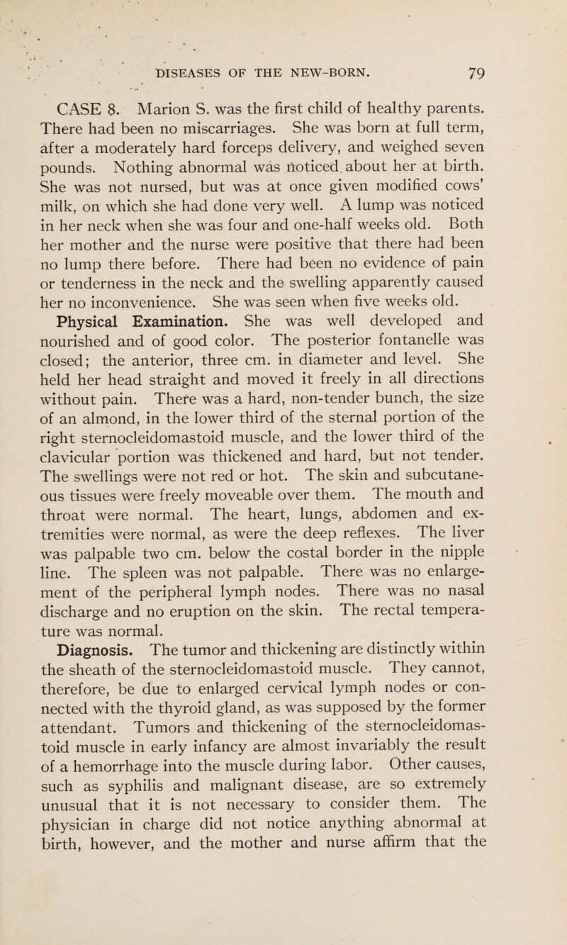 CASE 8. Marion S. was the first child of healthy parents. There had been no miscarriages. She was born at full term, after a moderately hard forceps delivery, and weighed seven pounds. Nothing abnormal was noticed, about her at birth. She was not nursed, but was at once given modified cows’ milk, on which she had done very well. A lump was noticed in her neck when she was four and one-half weeks old. Both her mother and the nurse were positive that there had been no lump there before. There had been no evidence of pain or tenderness in the neck and the swelling apparently caused her no inconvenience. She was seen when five weeks old. Physical Examination. She was well developed and nourished and of good color. The posterior fontanelle was closed; the anterior, three cm. in diameter and level. She held her head straight and moved it freely in all directions without pain. There was a hard, non-tender bunch, the size of an almond, in the lower third of the sternal portion of the right sternocleidomastoid muscle, and the lower third of the clavicular portion was thickened and hard, but not tender. The swellings were not red or hot. The skin and subcutane¬ ous tissues were freely moveable over them. The mouth and throat were normal. The heart, lungs, abdomen and ex¬ tremities were normal, as were the deep reflexes. The liver was palpable two cm. below the costal border in the nipple line. The spleen was not palpable. There was no enlarge¬ ment of the peripheral lymph nodes. There was no nasal discharge and no eruption on the skin. The rectal tempera¬ ture was normal. Diagnosis. The tumor and thickening are distinctly within the sheath of the sternocleidomastoid muscle. They cannot, therefore, be due to enlarged cervical lymph nodes or con¬ nected with the thyroid gland, as was supposed by the former attendant. Tumors and thickening of the sternocleidomas¬ toid muscle in early infancy are almost invariably the result of a hemorrhage into the muscle during labor. Other causes, such as syphilis and malignant disease, are so extremely unusual that it is not necessary to consider them. The physician in charge did not notice anything abnormal at birth, however, and the mother and nurse affirm that the