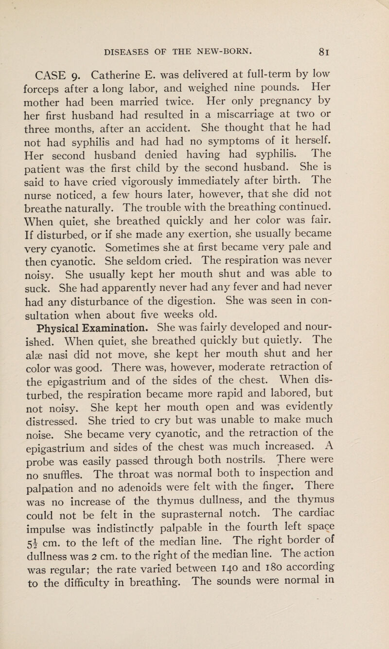 CASE 9. Catherine E. was delivered at full-term by low forceps after a long labor, and weighed nine pounds. Her mother had been married twice. Her only pregnancy by her first husband had resulted in a miscarriage at two or three months, after an accident. She thought that he had not had syphilis and had had no symptoms of it herself. Her second husband denied having had syphilis. The patient was the first child by the second husband. She is said to have cried vigorously immediately after birth. The nurse noticed, a few hours later, however, that she did not breathe naturally. The trouble with the breathing continued. When quiet, she breathed quickly and her color was fair. If disturbed, or if she made any exertion, she usually became very cyanotic. Sometimes she at first became very pale and then cyanotic. She seldom cried. The respiration was never noisy. She usually kept her mouth shut and was able to suck. She had apparently never had any fever and had never had any disturbance of the digestion. She was seen in con¬ sultation when about five weeks old. Physical Examination. She was fairly developed and nour¬ ished. When quiet, she breathed quickly but quietly. The alae nasi did not move, she kept her mouth shut and her color was good. There was, however, moderate retraction of the epigastrium and of the sides of the chest. When dis¬ turbed, the respiration became more rapid and labored, but not noisy. She kept her mouth open and was evidently distressed. She tried to cry but was unable to make much noise. She became very cyanotic, and the retraction of the epigastrium and sides of the chest was much increased. A probe was easily passed through both nostrils. There were no snuffles. The throat was normal both to inspection and palpation and no adenoids were felt with the finger. There was no increase of the thymus dullness, and the thymus could not be felt in the suprasternal notch. The cardiac impulse was indistinctly palpable in the fourth left space 5^ cm. to the left of the median line. The right border of dullness was 2 cm. to the right of the median line. The action was regular; the rate varied between 140 and 180 according to the difficulty in breathing. The sounds were normal in