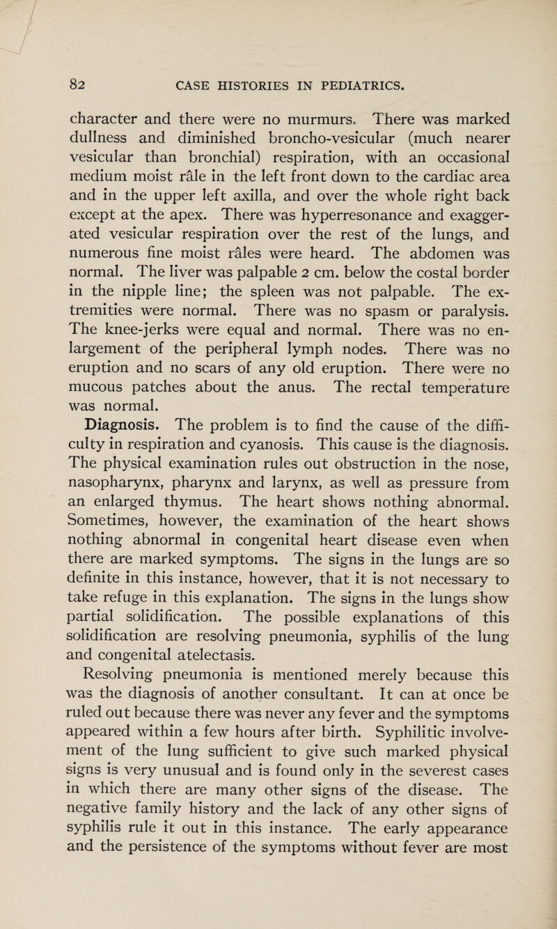 character and there were no murmurs. There was marked dullness and diminished broncho-vesicular (much nearer vesicular than bronchial) respiration, with an occasional medium moist rale in the left front down to the cardiac area and in the upper left axilla, and over the whole right back except at the apex. There was hyperresonance and exagger¬ ated vesicular respiration over the rest of the lungs, and numerous fine moist rales were heard. The abdomen was normal. The liver was palpable 2 cm. below the costal border in the nipple line; the spleen was not palpable. The ex¬ tremities were normal. There was no spasm or paralysis. The knee-jerks were equal and normal. There was no en¬ largement of the peripheral lymph nodes. There was no eruption and no scars of any old eruption. There were no mucous patches about the anus. The rectal temperature was normal. Diagnosis. The problem is to find the cause of the diffi¬ culty in respiration and cyanosis. This cause is the diagnosis. The physical examination rules out obstruction in the nose, nasopharynx, pharynx and larynx, as well as pressure from an enlarged thymus. The heart shows nothing abnormal. Sometimes, however, the examination of the heart shows nothing abnormal in congenital heart disease even when there are marked symptoms. The signs in the lungs are so definite in this instance, however, that it is not necessary to take refuge in this explanation. The signs in the lungs show partial solidification. The possible explanations of this solidification are resolving pneumonia, syphilis of the lung and congenital atelectasis. Resolving pneumonia is mentioned merely because this was the diagnosis of another consultant. It can at once be ruled out because there was never any fever and the symptoms appeared within a few hours after birth. Syphilitic involve¬ ment of the lung sufficient to give such marked physical signs is very unusual and is found only in the severest cases in which there are many other signs of the disease. The negative family history and the lack of any other signs of syphilis rule it out in this instance. The early appearance and the persistence of the symptoms without fever are most