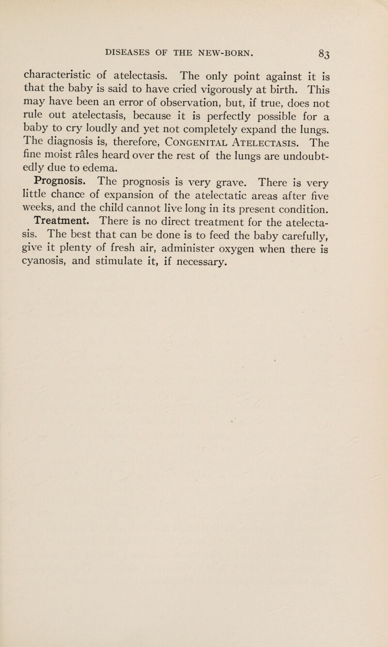 characteristic of atelectasis. The only point against it is that the baby is said to have cried vigorously at birth. This may have been an error of observation, but, if true, does not rule out atelectasis, because it is perfectly possible for a baby to cry loudly and yet not completely expand the lungs. The diagnosis is, therefore, Congenital Atelectasis. The fine moist rales heard over the rest of the lungs are undoubt¬ edly due to edema. Prognosis. The prognosis is very grave. There is very little chance of expansion of the atelectatic areas after five weeks, and the child cannot live long in its present condition. Treatment. There is no direct treatment for the atelecta¬ sis. The best that can be done is to feed the baby carefully, give it plenty of fresh air, administer oxygen when there is cyanosis, and stimulate it, if necessary.
