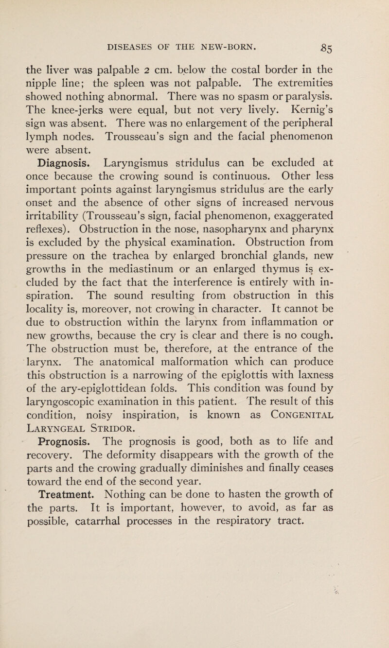 ^5 the liver was palpable 2 cm. below the costal border in the nipple line; the spleen was not palpable. The extremities showed nothing abnormal. There was no spasm or paralysis. The knee-jerks were equal, but not very lively. Kernig’s sign was absent. There was no enlargement of the peripheral lymph nodes. Trousseau’s sign and the facial phenomenon were absent. Diagnosis. Laryngismus stridulus can be excluded at once because the crowing sound is continuous. Other less important points against laryngismus stridulus are the early onset and the absence of other signs of increased nervous irritability (Trousseau’s sign, facial phenomenon, exaggerated reflexes). Obstruction in the nose, nasopharynx and pharynx is excluded by the physical examination. Obstruction from pressure on the trachea by enlarged bronchial glands, new growths in the mediastinum or an enlarged thymus is ex¬ cluded by the fact that the interference is entirely with in¬ spiration. The sound resulting from obstruction in this locality is, moreover, not crowing in character. It cannot be due to obstruction within the larynx from inflammation or new growths, because the cry is clear and there is no cough. The obstruction must be, therefore, at the entrance of the larynx. The anatomical malformation which can produce this obstruction is a narrowing of the epiglottis with laxness of the ary-epiglottidean folds. This condition was found by laryngoscopic examination in this patient. The result of this condition, noisy inspiration, is known as Congenital Laryngeal Stridor. Prognosis. The prognosis is good, both as to life and recovery. The deformity disappears with the growth of the parts and the crowing gradually diminishes and finally ceases toward the end of the second year. Treatment. Nothing can be done to hasten the growth of the parts. It is important, however, to avoid, as far as possible, catarrhal processes in the respiratory tract.