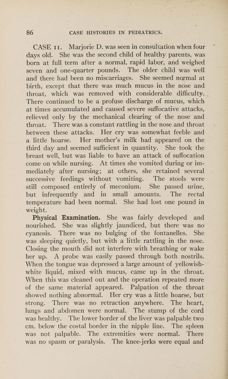 CASE II. Marjorie D. was seen in consultation when four days old. She was the second child of healthy parents, was born at full term after a normal, rapid labor, and weighed seven and one-quarter pounds. The older child was well and there had been no miscarriages. She seemed normal at birth, except that there was much mucus in the nose and throat, which was removed with considerable difficulty. There continued to be a profuse discharge of mucus, which at times accumulated and caused severe suffocative attacks, relieved only by the mechanical clearing of the nose and throat. There was a constant rattling in the nose and throat between these attacks. Her cry was somewhat feeble and a little hoarse. Her mother’s milk had appeared on the third day and seemed sufficient in quantity. She took the breast well, but was liable to have an attack of suffocation come on while nursing. At times she vomited during or im¬ mediately after nursing; at others, she retained several successive feedings without vomiting. The stools were still composed entirely of meconium. She passed urine, but infrequently and in small amounts. The rectal temperature had been normal. She had lost one pound in weight. Physical Examination. She was fairly developed and nourished. She was slightly jaundiced, but there was no cyanosis. There was no bulging of the fontanelles. She was sleeping quietly, but with a little rattling in the nose. Closing the mouth did not interfere with breathing or wake her up. A probe was easily passed through both nostrils. When the tongue was depressed a large amount of yellowish- white liquid, mixed with mucus, came up in the throat. When this was cleaned out and the operation repeated more of the same material appeared. Palpation of the throat showed nothing abnormal. Her cry was a little hoarse, but strong. There was no retraction anywhere. The heart, lungs and abdomen were normal. The stump of the cord was healthy. The lower border of the liver was palpable two cm. below the costal border in the nipple line. The spleen was not palpable. The extremities were normal. There was no spasm or paralysis. The knee-jerks were equal and