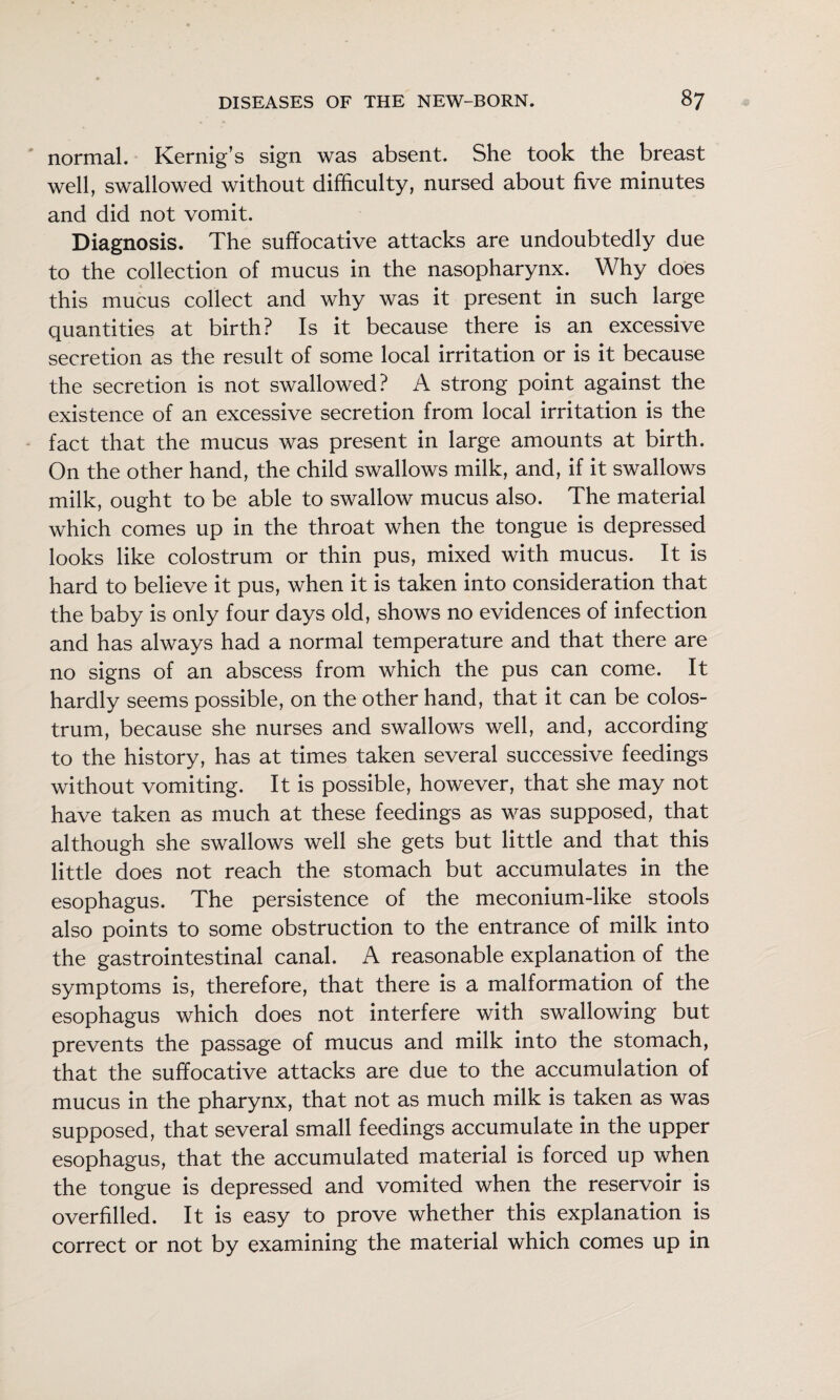 normal. Kernig’s sign was absent. She took the breast well, swallowed without difficulty, nursed about five minutes and did not vomit. Diagnosis. The suffocative attacks are undoubtedly due to the collection of mucus in the nasopharynx. Why does this mucus collect and why was it present in such large quantities at birth? Is it because there is an excessive secretion as the result of some local irritation or is it because the secretion is not swallowed? A strong point against the existence of an excessive secretion from local irritation is the fact that the mucus was present in large amounts at birth. On the other hand, the child swallows milk, and, if it swallows milk, ought to be able to swallow mucus also. The material which comes up in the throat when the tongue is depressed looks like colostrum or thin pus, mixed with mucus. It is hard to believe it pus, when it is taken into consideration that the baby is only four days old, shows no evidences of infection and has always had a normal temperature and that there are no signs of an abscess from which the pus can come. It hardly seems possible, on the other hand, that it can be colos¬ trum, because she nurses and swallows well, and, according to the history, has at times taken several successive feedings without vomiting. It is possible, however, that she may not have taken as much at these feedings as was supposed, that although she swallows well she gets but little and that this little does not reach the stomach but accumulates in the esophagus. The persistence of the meconium-like stools also points to some obstruction to the entrance of milk into the gastrointestinal canal. A reasonable explanation of the symptoms is, therefore, that there is a malformation of the esophagus which does not interfere with swallowing but prevents the passage of mucus and milk into the stomach, that the suffocative attacks are due to the accumulation of mucus in the pharynx, that not as much milk is taken as was supposed, that several small feedings accumulate in the upper esophagus, that the accumulated material is forced up when the tongue is depressed and vomited when the reservoir is overfilled. It is easy to prove whether this explanation is correct or not by examining the material which comes up in