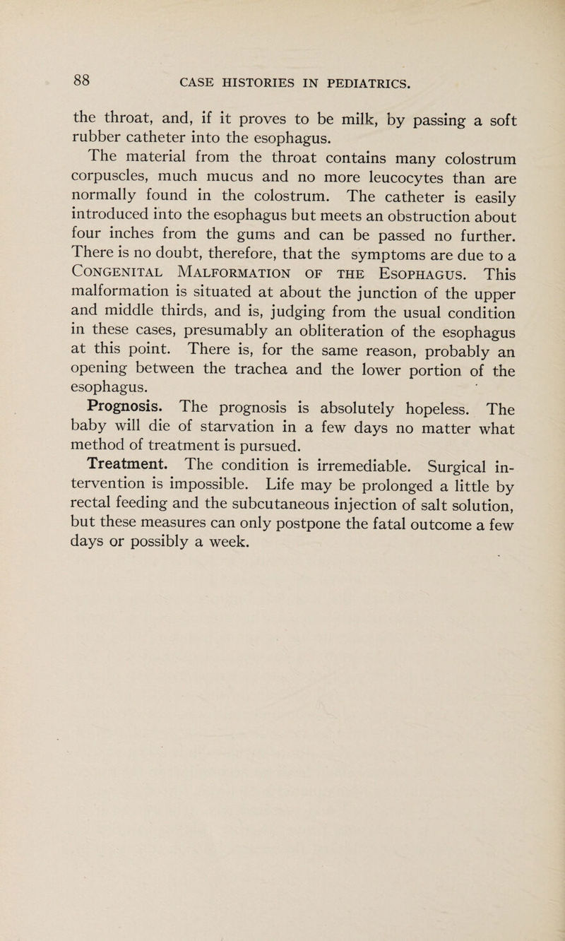 the throat, and, if it proves to be milk, by passing a soft rubber catheter into the esophagus. The material from the throat contains many colostrum corpuscles, much mucus and no more leucocytes than are normally found in the colostrum. The catheter is easily introduced into the esophagus but meets an obstruction about four inches from the gums and can be passed no further. There is no doubt, therefore, that the symptoms are due to a Congenital Malformation of the Esophagus. This malformation is situated at about the junction of the upper and middle thirds, and is, judging from the usual condition in these cases, presumably an obliteration of the esophagus at this point. There is, for the same reason, probably an opening between the trachea and the lower portion of the esophagus. Prognosis. The prognosis is absolutely hopeless. The baby will die of starvation in a few days no matter what method of treatment is pursued. Treatment. The condition is irremediable. Surgical in¬ tervention is impossible. Life may be prolonged a little by rectal feeding and the subcutaneous injection of salt solution, but these measures can only postpone the fatal outcome a few days or possibly a week.