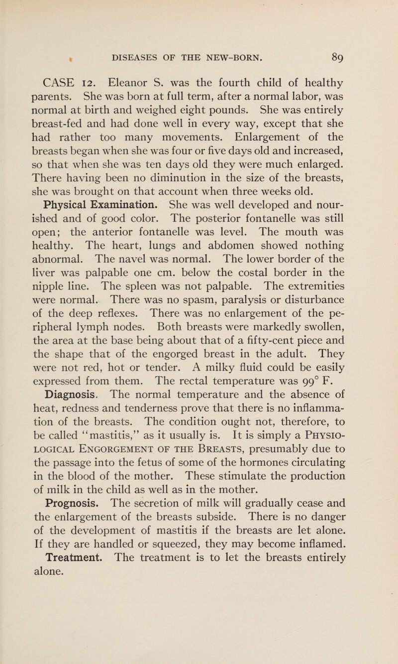 CASE 12. Eleanor S. was the fourth child of healthy parents. She was born at full term, after a normal labor, was normal at birth and weighed eight pounds. She was entirely breast-fed and had done well in every way, except that she had rather too many movements. Enlargement of the breasts began when she was four or five days old and increased, so that when she was ten days old they were much enlarged. There having been no diminution in the size of the breasts, she was brought on that account when three weeks old. Physical Examination. She was well developed and nour¬ ished and of good color. The posterior fontanelle was still open; the anterior fontanelle was level. The mouth was healthy. The heart, lungs and abdomen showed nothing abnormal. The navel was normal. The lower border of the liver was palpable one cm. below the costal border in the nipple line. The spleen was not palpable. The extremities were normal. There was no spasm, paralysis or disturbance of the deep reflexes. There was no enlargement of the pe¬ ripheral lymph nodes. Both breasts were markedly swollen, the area at the base being about that of a fifty-cent piece and the shape that of the engorged breast in the adult. They were not red, hot or tender. A milky fluid could be easily expressed from them. The rectal temperature was 99° F. Diagnosis. The normal temperature and the absence of heat, redness and tenderness prove that there is no inflamma¬ tion of the breasts. The condition ought not, therefore, to be called ‘‘mastitis,” as it usually is. It is simply a Physio¬ logical Engorgement of the Breasts, presumably due to the passage into the fetus of some of the hormones circulating in the blood of the mother. These stimulate the production of milk in the child as well as in the mother. Prognosis. The secretion of milk will gradually cease and the enlargement of the breasts subside. There is no danger of the development of mastitis if the breasts are let alone. If they are handled or squeezed, they may become inflamed. Treatment. The treatment is to let the breasts entirely alone.