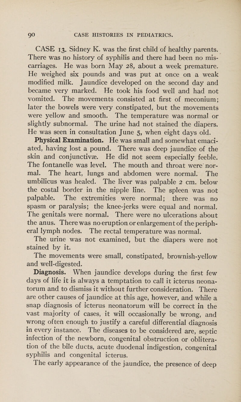 CASE 13. Sidney K. was the first child of healthy parents. There was no history of syphilis and there had been no mis¬ carriages. He was born May 28, about a week premature. He weighed six pounds and was put at once on a weak modified milk. Jaundice developed on the second day and became very marked. He took his food well and had not vomited. The movements consisted at first of meconium; later the bowels were very constipated, but the movements were yellow and smooth. The temperature was normal or slightly subnormal. The urine had not stained the diapers. He was seen in consultation June 5, when eight days old. Physical Examination. He was small and somewhat emaci¬ ated, having lost a pound. There was deep jaundice of the skin and conjunctivae. He did not seem especially feeble. The fontanelle was level. The mouth and throat were'nor¬ mal. The heart, lungs and abdomen were normal. The umbilicus was healed. The liver was palpable 2 cm. below the costal border in the nipple line. The spleen was not palpable. The extremities were normal; there was no spasm or paralysis; the knee-jerks were equal and normal. The genitals were normal. There were no ulcerations about the anus. There was no eruption or enlargement of the periph¬ eral lymph nodes. The rectal temperature was normal. The urine was not examined, but the diapers were not stained by it. The movements were small, constipated, brownish-yellow and well-digested. Diagnosis. When jaundice develops during the first few days of life it is always a temptation to call it icterus neona¬ torum and to dismiss it without further consideration. There are other causes of jaundice at this age, however, and while a snap diagnosis of icterus neonatorum will be correct in the vast majority of cases, it will occasionally be wrong, and wrong often enough to justify a careful differential diagnosis in every instance. The diseases to be considered are, septic infection of the newborn, congenital obstruction or oblitera¬ tion of the bile ducts, acute duodenal indigestion, congenital syphilis and congenital icterus. The early appearance of the jaundice, the presence of deep