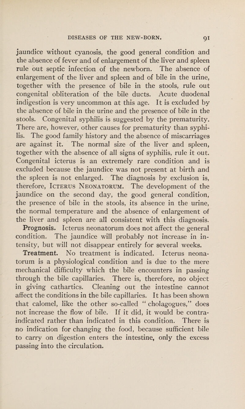 jaundice without cyanosis, the good general condition and the absence of fever and of enlargement of the liver and spleen rule out septic infection of the newborn. The absence of enlargement of the liver and spleen and of bile in the urine, together with the presence of bile in the stools, rule out congenital obliteration of the bile ducts. Acute duodenal indigestion is very uncommon at this age. It is excluded by the absence of bile in the urine and the presence of bile in the stools. Congenital syphilis is suggested by the prematurity. There are, however, other causes for prematurity than syphi¬ lis. The good family history and the absence of miscarriages are against it. The normal size of the liver and spleen, together with the absence of all signs of syphilis, rule it out. Congenital icterus is an extremely rare condition and is excluded because the jaundice was not present at birth and the spleen is not enlarged. The diagnosis by exclusion is, therefore. Icterus Neonatorum. The development of the jaundice on the second day, the good general condition, the presence of bile in the stools, its absence in the urine, the normal temperature and the absence of enlargement of the liver and spleen are all consistent with this diagnosis. Prognosis. Icterus neonatorum does not affect the general condition. The jaundice will probably not increase in in¬ tensity, but will not disappear entirely for several weeks. Treatment. No treatment is indicated. Icterus neona¬ torum is a physiological condition and is due to the mere mechanical difficulty which the bile encounters in passing through the bile capillaries. There is, therefore, no object in giving cathartics. Cleaning out the intestine cannot affect the conditions in the bile capillaries. It has been shown that calomel, like the other so-called “ cholagogues,” does not increase the flow of bile. If it did, it would be contra¬ indicated rather than indicated in this condition. There is no indication for changing the food, because sufficient bile to carry on digestion enters the intestine, only the excess passing into the circulation.