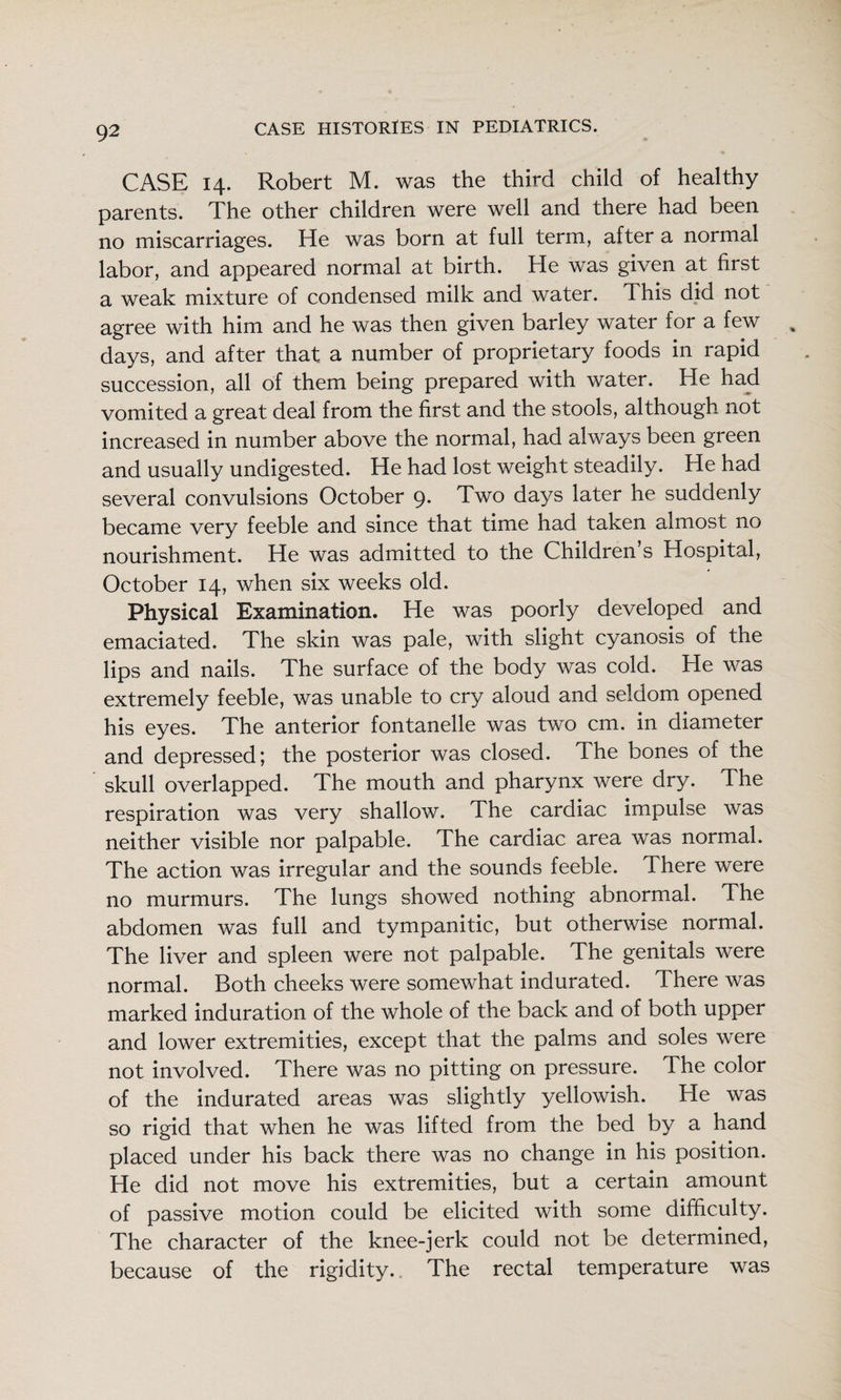 CASE 14. Robert M. was the third child of healthy parents. The other children were well and there had been no miscarriages. He was born at full term, after a normal labor, and appeared normal at birth. He was given at first a weak mixture of condensed milk and water. This did not agree with him and he was then given barley water for a few days, and after that a number of proprietary foods in rapid succession, all of them being prepared with water. He had vomited a great deal from the first and the stools, although not increased in number above the normal, had always been green and usually undigested. He had lost weight steadily. He had several convulsions October 9. Two days later he suddenly became very feeble and since that time had taken almost no nourishment. He was admitted to the Children s Hospital, October 14, when six weeks old. Physical Examination. He was poorly developed and emaciated. The skin was pale, with slight cyanosis of the lips and nails. The surface of the body was cold. He was extremely feeble, was unable to cry aloud and seldom opened his eyes. The anterior fontanelle was two cm. in diameter and depressed; the posterior was closed. The bones of the skull overlapped. The mouth and pharynx were dry. The respiration was very shallow. The cardiac impulse was neither visible nor palpable. The cardiac area was normal. The action was irregular and the sounds feeble. There were no murmurs. The lungs showed nothing abnormal. The abdomen was full and tympanitic, but otherwise normal. The liver and spleen were not palpable. The genitals were normal. Both cheeks were somewhat indurated. There was marked induration of the whole of the back and of both upper and lower extremities, except that the palms and soles were not involved. There was no pitting on pressure. The color of the indurated areas was slightly yellowish. He was so rigid that when he was lifted from the bed by a hand placed under his back there was no change in his position. He did not move his extremities, but a certain amount of passive motion could be elicited with some difficulty. The character of the knee-jerk could not be determined, because of the rigidity.. The rectal temperature was