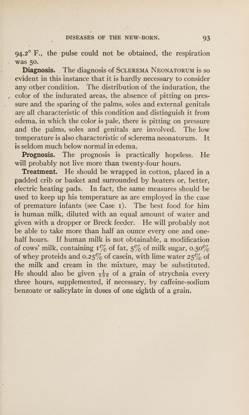 94.2° F., the pulse could not be obtained, the respiration was 50. Diagnosis. The diagnosis of Sclerema Neonatorum is so evident in this instance that it is hardly necessary to consider any other condition. The distribution of the induration, the color of the indurated areas, the absence of pitting on pres¬ sure and the sparing of the palms, soles and external genitals are all characteristic of this condition and distinguish it from edema, in which the color is pale, there is pitting on pressure and the palms, soles and genitals are involved. The low temperature is also characteristic of sclerema neonatorum. It is seldom much below normal in edema. Prognosis. The prognosis is practically hopeless. He will probably not live more than twenty-four hours. Treatment. He should be wrapped in cotton, placed in a padded crib or basket and surrounded by heaters or, better, electric heating pads. In fact, the same measures should be used to keep up his temperature as are employed in the case of premature infants (see Case i). The best food for him is human milk, diluted with an equal amount of water and given with a dropper or Breck feeder. He will probably not be able to take more than half an ounce every one and one- half hours. If human milk is not obtainable, a modification of cows’ milk, containing 1% of fat, 5% of milk sugar, 0.50% of whey proteids and 0.25% of casein, with lime water 25% of the milk and cream in the mixture, may be substituted. He should also be given -5^7 of a grain of strychnia every three hours, supplemented, if necessary, by caffeine-sodium benzoate or salicylate in doses of one eighth of a grain.