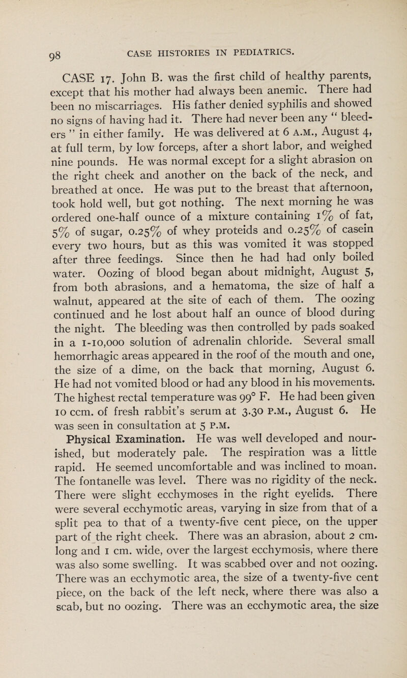 CASE 17. John B. was the first child of healthy parents, except that his mother had always been anemic. There had been no miscarriages. His father denied syphilis and showed no signs of having had it. There had never been any bleed¬ ers ” in either family. He was delivered at 6 A.M., August 4, at full term, by low forceps, after a short labor, and weighed nine pounds. He was normal except for a slight abrasion on the right cheek and another on the back of the neck, and breathed at once. He was put to the breast that afternoon, took hold well, but got nothing. The next morning he was ordered one-half ounce of a mixture containing 1% of fat, 5% of sugar, 0.25% of whey proteids and 0.25% of casein every two hours, but as this was vomited it was stopped after three feedings. Since then he had had only boiled water. Oozing of blood began about midnight, August 5, from both abrasions, and a hematoma, the size of half a walnut, appeared at the site of each of them. The oozing continued and he lost about half an ounce of blood during the night. The bleeding was then controlled by pads soaked in a 1-10,000 solution of adrenalin chloride. Several small hemorrhagic areas appeared in the roof of the mouth and one, the size of a dime, on the back that morning, August 6. He had not vomited blood or had any blood in his movements. The highest rectal temperature was 99° F. He had been given 10 ccm. of fresh rabbit’s serum at 3.30 P.M., August 6. He was seen in consultation at 5 p.m. Physical Examination. He was well developed and nour¬ ished, but moderately pale. The respiration was a little rapid. He seemed uncomfortable and was inclined to moan. The fontanelle was level. There was no rigidity of the neck. There were slight ecchymoses in the right eyelids. There were several ecchymotic areas, varying in size from that of a split pea to that of a twenty-five cent piece, on the upper part of the right cheek. There was an abrasion, about 2 cm. long and i cm. wide, over the largest ecchymosis, where there was also some swelling. It was scabbed over and not oozing. There was an ecchymotic area, the size of a twenty-five cent piece, on the back of the left neck, where there was also a scab, but no oozing. There was an ecchymotic area, the size