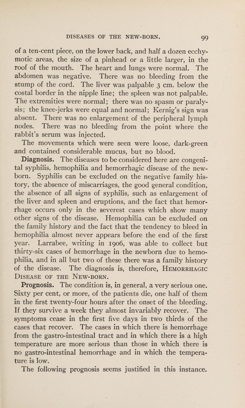 of a ten-cent piece, on the lower back, and half a dozen ecchy- motic areas, the size of a pinhead or a little larger, in the roof of the mouth. The heart and lungs were normal. The abdomen was negative. There was no bleeding from the stump of the cord. The liver was palpable 3 cm. below the costal border in the nipple line; the spleen was not palpable. The extremities were normal; there was no spasm or paraly¬ sis; the knee-jerks were equal and normal; Kernig’s sign was absent. There was no enlargement of the peripheral lymph nodes. There was no bleeding from the point where the rabbit’s serum was injected. The movements which were seen were loose, dark-green and contained considerable mucus, but no blood. Diagnosis. The diseases to be considered here are congeni¬ tal syphilis, hemophilia and hemorrhagic disease of the new¬ born. Syphilis can be excluded on the negative family his¬ tory, the absence of miscarriages, the good general condition, the absence of all signs of syphilis, such as enlargement of the liver and spleen and eruptions, and the fact that hemor¬ rhage occurs only in the severest cases which show many other signs of the disease. Hemophilia can be excluded on the family history and the fact that the tendency to bleed in hemophilia almost never appears before the end of the first year. Larrabee, writing in 1906, was able to collect but thirty-six cases of hemorrhage in the newborn due to hemo¬ philia, and in all but two of these there was a family history of the disease. The diagnosis is, therefore. Hemorrhagic Disease of the New-born. Prognosis. The condition is, in general, a very serious one. Sixty per cent, or more, of the patients die, one half of them in the first twenty-four hours after the onset of the bleeding. If they survive a week they almost invariably recover. The symptoms cease in the first five days in two thirds of the cases that recover. The cases in which there is hemorrhage from the gastro-intestinal tract and in which there is a high temperature are more serious than those in which there is no gastro-intestinal hemorrhage and in which the tempera¬ ture is low. The following prognosis seems justified in this instance.