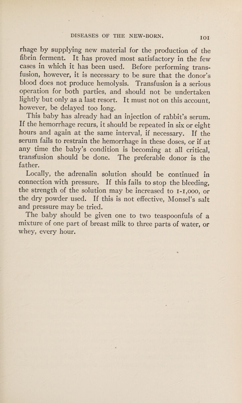 lOI rhage by supplying new material for the production of the fibrin ferment. It has proved most satisfactory in the few cases in which it has been used. Before performing trans¬ fusion, however, it is necessary to be sure that the donor’s blood does not produce hemolysis. Transfusion is a serious operation for both parties, and should not be undertaken lightly but only as a last resort. It must not on this account, however, be delayed too long. This baby has already had an injection of rabbit's serum. If the hemorrhage recurs, it should be repeated in six or eight hours and again at the same interval, if necessary. If the serum fails to restrain the hemorrhage in these doses, or if at any time the baby's condition is becoming at all critical, transfusion should be done. The preferable donor is the father. Locally, the adrenalin solution should be continued in connection with pressure. If this fails to stop the bleeding, the strength of the solution may be increased to i-i,ooo, or the dry powder used. If this is not effective, Monsel’s salt and pressure may be tried. The baby should be given one to two teaspoonfuls of a mixture of one part of breast milk to three parts of water, or whey, every hour.