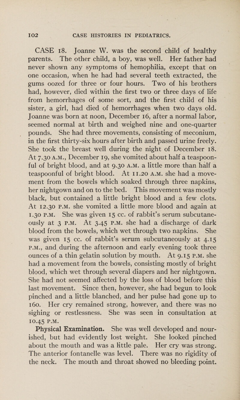 CASE 18. Joanne W. was the second child of healthy parents. The other child, a boy, was well. Her father had never shown any symptoms of hemophilia, except that on one occasion, when he had had several teeth extracted, the gums oozed for three or four hours. Two of his brothers had, however, died within the first two or three days of life from hemorrhages of some sort, and the first child of his sister, a girl, had died of hemorrhages when two days old. Joanne was born at noon, December i6, after a normal labor, seemed normal at birth and weighed nine and one-quarter pounds. She had three movements, consisting of meconium, in the first thirty-six hours after birth and passed urine freely. She took the breast well during the night of December i8. At 7.30 A.M., December 19, she vomited about half a teaspoon¬ ful of bright blood, and at 9.30 a.m. a little more than half a teaspoonful of bright blood. At 11.20 a.m. she had a move¬ ment from the bowels which soaked through three napkins, her nightgown and on to the bed. This movement was mostly black, but contained a little bright blood and a few clots. At 12.30 P.M. she vomited a little more blood and again at 1.30 P.M. She was given 15 cc. of rabbit’s serum subcutane¬ ously at 3 P.M. At 3.45 P.M. she had a discharge of dark blood from the bowels, which wet through two napkins. She was given 15 cc. of rabbit’s serum subcutaneously at 4.15 P.M., and during the afternoon and early evening took three ounces of a thin gelatin solution by mouth. At 9.15 p.m. she had a movement from the bowels, consisting mostly of bright blood, which wet through several diapers and her nightgown. She had not seemed affected by the loss of blood before this last movement. Since then, however, she had begun to look pinched and a little blanched, and her pulse had gone up to 160. Her cry remained strong, however, and there was no sighing or restlessness. She was seen in consultation at 10.45 P.M. Physical Examination. She was well developed and nour¬ ished, but had evidently lost weight. She looked pinched about the mouth and was a Kttle pale. Her cry was strong. The anterior fontanelle was level. There was no rigidity of the neck. The mouth and throat showed no bleeding point.