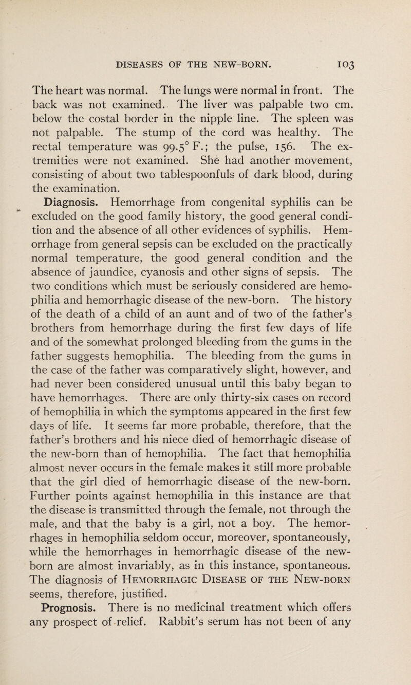 The heart was normal. The lungs were normal in front. The back was not examined. The liver was palpable two cm. below the costal border in the nipple line. The spleen was not palpable. The stump of the cord was healthy. The rectal temperature was 99.5° F.; the pulse, 156. The ex¬ tremities were not examined. She had another movement, consisting of about two tablespoonfuls of dark blood, during the examination. Diagnosis. Hemorrhage from congenital syphilis can be excluded on the good family history, the good general condi¬ tion and the absence of all other evidences of syphilis. Hem¬ orrhage from general sepsis can be excluded on the practically normal temperature, the good general condition and the absence of jaundice, cyanosis and other signs of sepsis. The two conditions which must be seriously considered are hemo¬ philia and hemorrhagic disease of the new-born. The history of the death of a child of an aunt and of two of the father’s brothers from hemorrhage during the first few days of life and of the somewhat prolonged bleeding from the gums in the father suggests hemophilia. The bleeding from the gums in the case of the father was comparatively slight, however, and had never been considered unusual until this baby began to have hemorrhages. There are only thirty-six cases on record of hemophilia in which the symptoms appeared in the first few days of life. It seems far more probable, therefore, that the father’s brothers and his niece died of hemorrhagic disease of the new-born than of hemophilia. The fact that hemophilia almost never occurs in the female makes it still more probable that the girl died of hemorrhagic disease of the new-born. Further points against hemophilia in this instance are that the disease is transmitted through the female, not through the male, and that the baby is a girl, not a boy. The hemor¬ rhages in hemophilia seldom occur, moreover, spontaneously, while the hemorrhages in hemorrhagic disease of the new¬ born are almost invariably, as in this instance, spontaneous. The diagnosis of Hemorrhagic Disease of the New-born seems, therefore, justified. Prognosis. There is no medicinal treatment which offers any prospect of-relief. Rabbit’s serum has not been of any