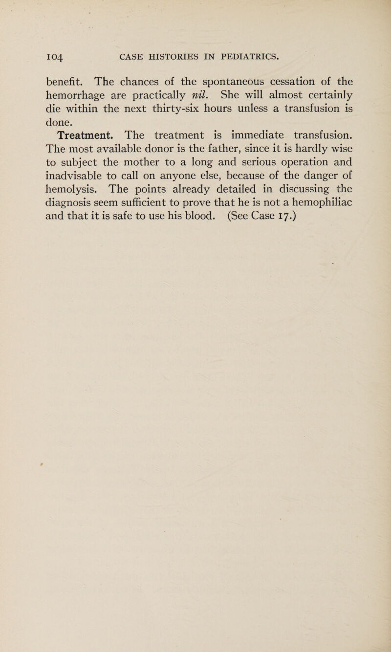 benefit. The chances of the spontaneous cessation of the hemorrhage are practically nil. She will almost certainly die within the next thirty-six hours unless a transfusion is done. Treatment. The treatment is immediate transfusion. The most available donor is the father, since it is hardly wise to subject the mother to a long and serious operation and inadvisable to call on anyone else, because of the danger of hemolysis. The points already detailed in discussing the diagnosis seem sufficient to prove that he is not a hemophiliac and that it is safe to use his blood. (See Case 17.)