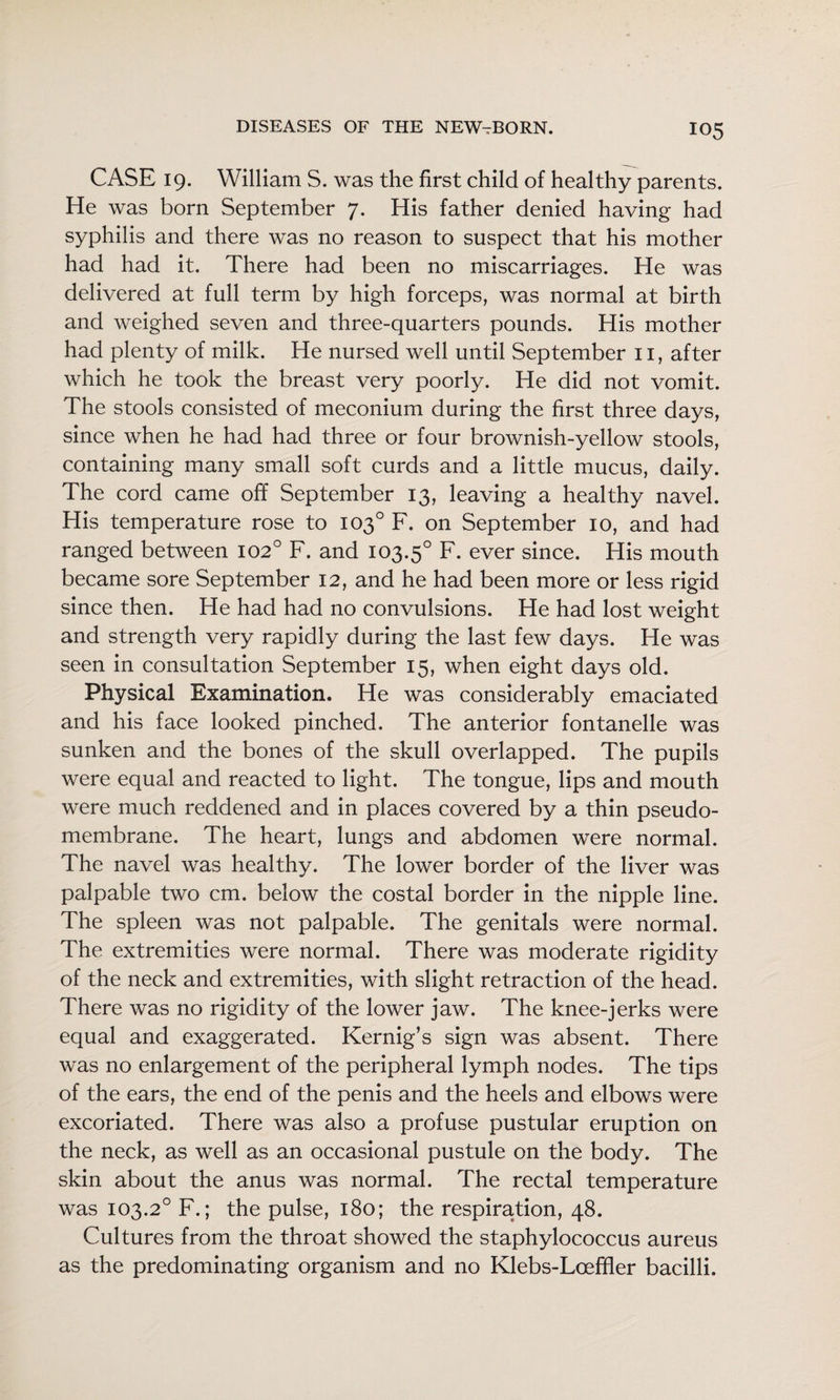 CASE 19. William S. was the first child of healthy parents. He was born September 7. His father denied having had syphilis and there was no reason to suspect that his mother had had it. There had been no miscarriages. He was delivered at full term by high forceps, was normal at birth and weighed seven and three-quarters pounds. His mother had plenty of milk. He nursed well until September ii, after which he took the breast very poorly. He did not vomit. The stools consisted of meconium during the first three days, since when he had had three or four brownish-yellow stools, containing many small soft curds and a little mucus, daily. The cord came off September 13, leaving a healthy navel. His temperature rose to 103° F. on September 10, and had ranged between 102° F. and 103.5° F. ever since. His mouth became sore September 12, and he had been more or less rigid since then. He had had no convulsions. He had lost weight and strength very rapidly during the last few days. He was seen in consultation September 15, when eight days old. Physical Examination. He was considerably emaciated and his face looked pinched. The anterior fontanelle was sunken and the bones of the skull overlapped. The pupils were equal and reacted to light. The tongue, lips and mouth were much reddened and in places covered by a thin pseudo¬ membrane. The heart, lungs and abdomen were normal. The navel was healthy. The lower border of the liver was palpable two cm. below the costal border in the nipple line. The spleen was not palpable. The genitals were normal. The extremities were normal. There was moderate rigidity of the neck and extremities, with slight retraction of the head. There was no rigidity of the lower jaw. The knee-jerks were equal and exaggerated. Kernig’s sign was absent. There was no enlargement of the peripheral lymph nodes. The tips of the ears, the end of the penis and the heels and elbows were excoriated. There was also a profuse pustular eruption on the neck, as well as an occasional pustule on the body. The skin about the anus was normal. The rectal temperature was 103.2° F.; the pulse, 180; the respiration, 48. Cultures from the throat showed the staphylococcus aureus as the predominating organism and no Klebs-Loeffier bacilli.