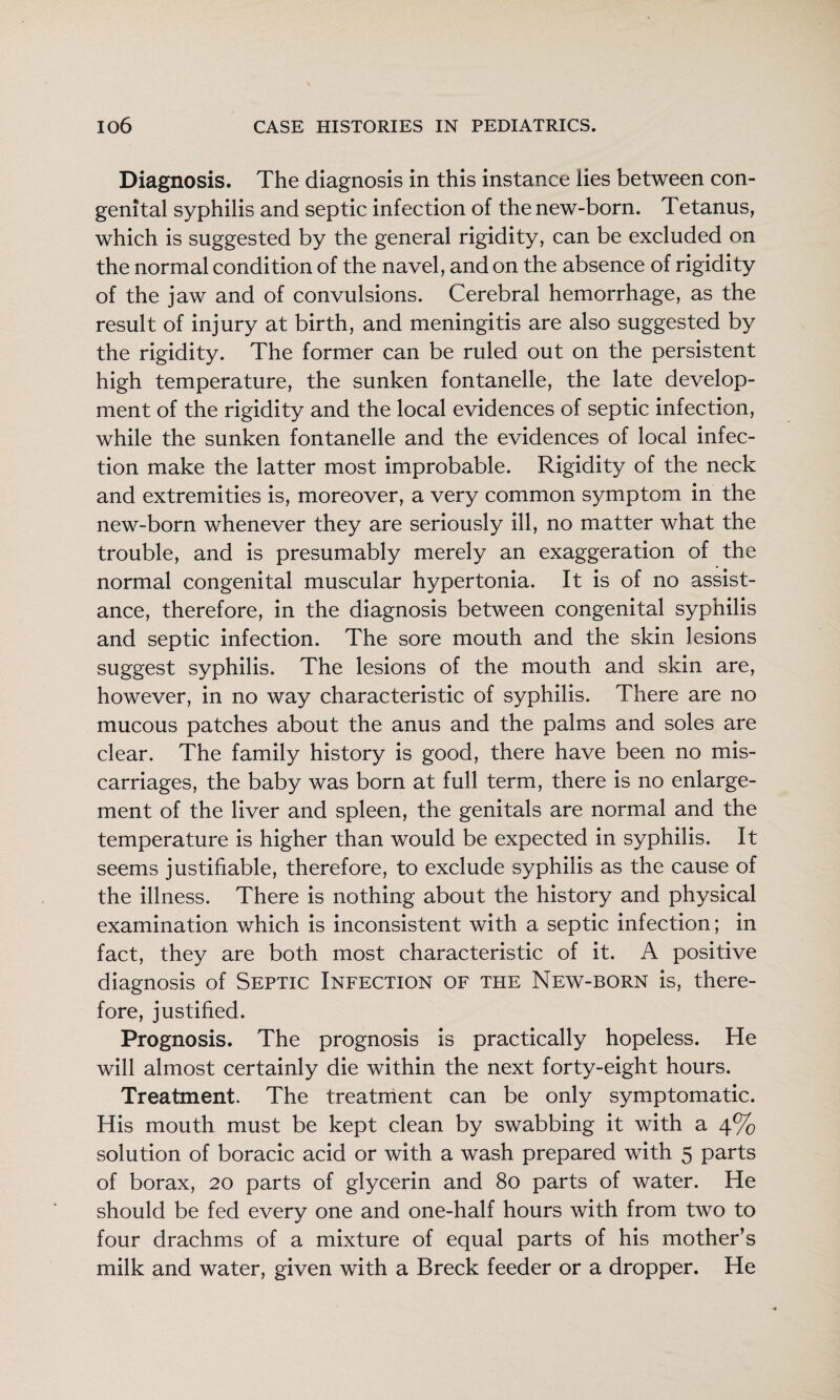 Diagnosis. The diagnosis in this instance lies between con¬ genital syphilis and septic infection of the new-born. Tetanus, which is suggested by the general rigidity, can be excluded on the normal condition of the navel, and on the absence of rigidity of the jaw and of convulsions. Cerebral hemorrhage, as the result of injury at birth, and meningitis are also suggested by the rigidity. The former can be ruled out on the persistent high temperature, the sunken fontanelle, the late develop¬ ment of the rigidity and the local evidences of septic infection, while the sunken fontanelle and the evidences of local infec¬ tion make the latter most improbable. Rigidity of the neck and extremities is, moreover, a very common symptom in the new-born whenever they are seriously ill, no matter what the trouble, and is presumably merely an exaggeration of the normal congenital muscular hypertonia. It is of no assist¬ ance, therefore, in the diagnosis between congenital syphilis and septic infection. The sore mouth and the skin lesions suggest syphilis. The lesions of the mouth and skin are, however, in no way characteristic of syphilis. There are no mucous patches about the anus and the palms and soles are clear. The family history is good, there have been no mis¬ carriages, the baby was born at full term, there is no enlarge¬ ment of the liver and spleen, the genitals are normal and the temperature is higher than would be expected in syphilis. It seems justifiable, therefore, to exclude syphilis as the cause of the illness. There is nothing about the history and physical examination which is inconsistent with a septic infection; in fact, they are both most characteristic of it. A positive diagnosis of Septic Infection of the New-born is, there¬ fore, justified. Prognosis. The prognosis is practically hopeless. He will almost certainly die within the next forty-eight hours. Treatment. The treatment can be only symptomatic. His mouth must be kept clean by swabbing it with a 4% solution of boracic acid or with a wash prepared with 5 parts of borax, 20 parts of glycerin and 80 parts of water. He should be fed every one and one-half hours with from two to four drachms of a mixture of equal parts of his mother’s milk and water, given with a Breck feeder or a dropper. He