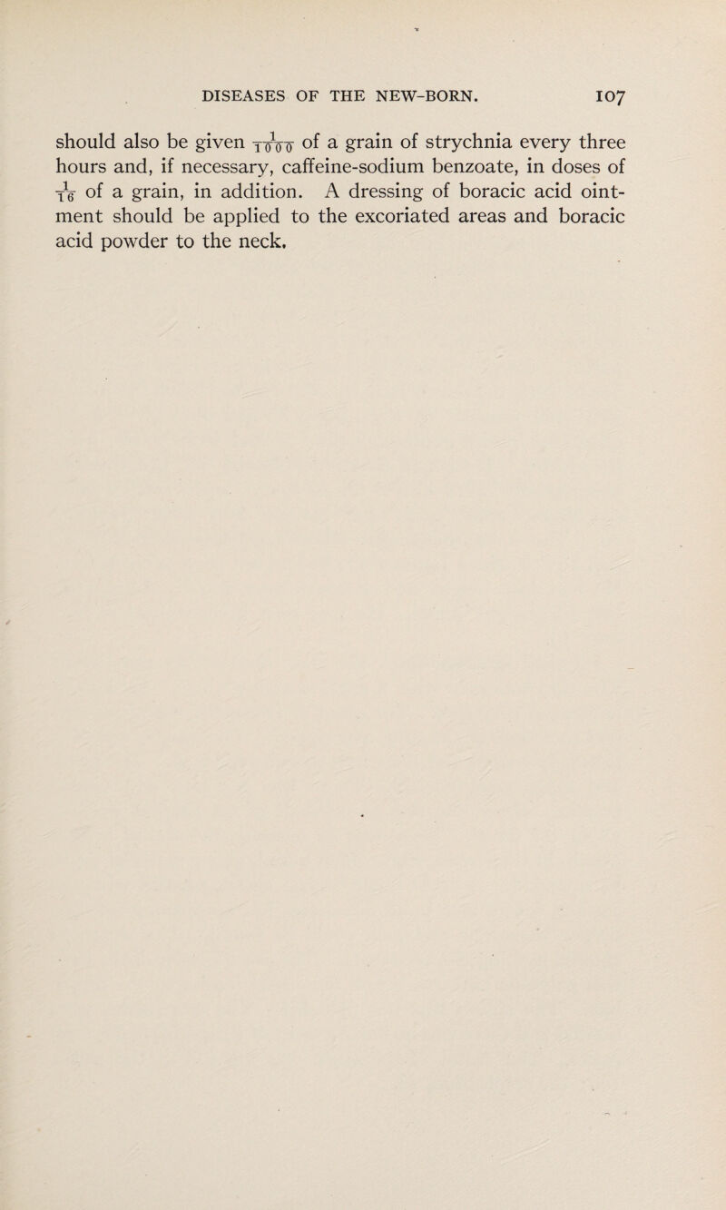 should also be given jqVf of ^ grain of strychnia every three hours and, if necessary, caffeine-sodium benzoate, in doses of tV of a grain, in addition. A dressing of boracic acid oint¬ ment should be applied to the excoriated areas and boracic acid powder to the neck.