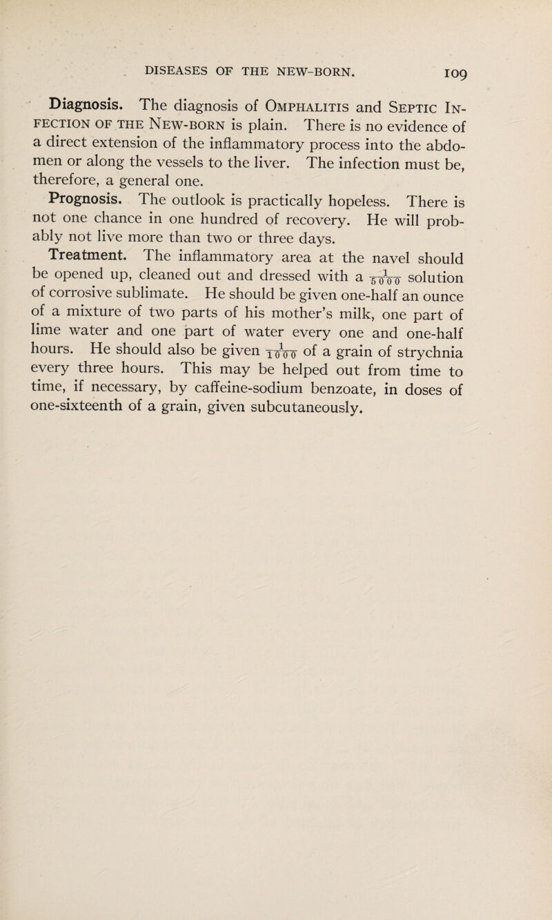Diagnosis. The diagnosis of Omphalitis and Septic In¬ fection OF THE New-born is plain. There is no evidence of a direct extension of the inflammatory process into the abdo¬ men or along the vessels to the liver. The infection must be, therefore, a general one. Prognosis. The outlook is practically hopeless. There is not one chance in one hundred of recovery. He will prob¬ ably not live more than two or three days. Treatment. The inflammatory area at the navel should be opened up, cleaned out and dressed with a solution of corrosive sublimate. He should be given one-half an ounce of a mixture of two parts of his mother’s milk, one part of lime water and one part of water every one and one-half hours. He should also be given y^Vo of ^ grain of strychnia every three hours. This may be helped out from time to time, if necessary, by caffeine-sodium benzoate, in doses of one-sixteenth of a grain, given subcutaneously.