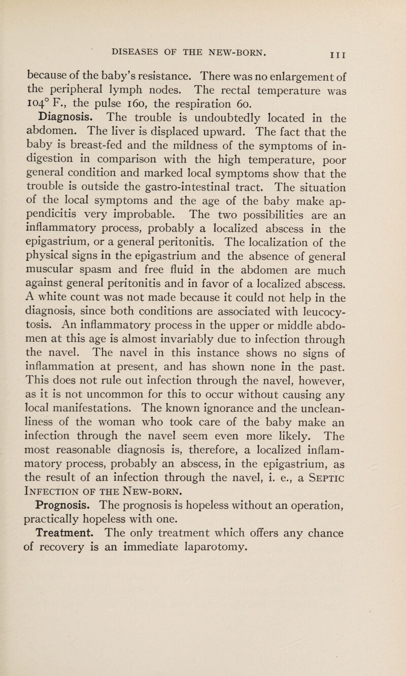 Ill because of the baby’s resistance. There was no enlargement of the peripheral lymph nodes. The rectal temperature was 104° F., the pulse 160, the respiration 60. Diagnosis. The trouble is undoubtedly located in the abdomen. The liver is displaced upward. The fact that the baby is breast-fed and the mildness of the symptoms of in¬ digestion in comparison with the high temperature, poor general condition and marked local symptoms show that the trouble is outside the gastro-intestinal tract. The situation of the local symptoms and the age of the baby make ap¬ pendicitis very improbable. The two possibilities are an inflammatory process, probably a localized abscess in the epigastrium, or a general peritonitis. The localization of the physical signs in the epigastrium and the absence of general muscular spasm and free fluid in the abdomen are much against general peritonitis and in favor of a localized abscess. A white count was not made because it could not help in the diagnosis, since both conditions are associated with leucocy- tosis. An inflammatory process in the upper or middle abdo¬ men at this age is almost invariably due to infection through the navel. The navel in this instance shows no signs of inflammation at present, and has shown none in the past. This does not rule out infection through the navel, however, as it is not uncommon for this to occur without causing any local manifestations. The known ignorance and the unclean¬ liness of the woman who took care of the baby make an infection through the navel seem even more likely. The most reasonable diagnosis is, therefore, a localized inflam¬ matory process, probably an abscess, in the epigastrium, as the result of an infection through the navel, i. e., a Septic Infection of the New-born. Prognosis. The prognosis is hopeless without an operation, practically hopeless with one. Treatment. The only treatment which offers any chance of recovery is an immediate laparotomy.