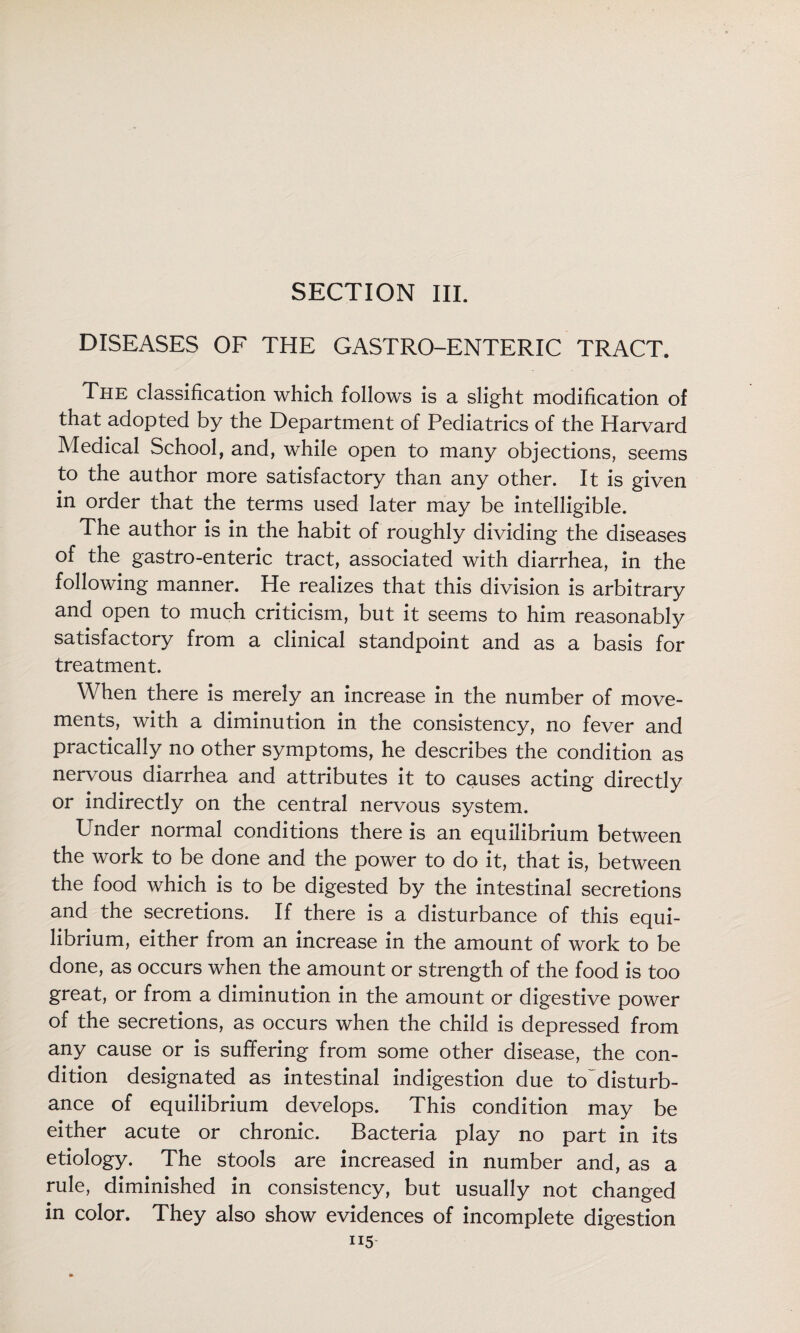 SECTION III. DISEASES OF THE GASTRO-ENTERIC TRACT. The classification which follows is a slight modification of that adopted by the Department of Pediatrics of the Harvard Medical School, and, while open to many objections, seems to the author more satisfactory than any other. It is given in order that the terms used later may be intelligible. The author is in the habit of roughly dividing the diseases of the gastro-enteric tract, associated with diarrhea, in the following manner. He realizes that this division is arbitrary and open to much criticism, but it seems to him reasonably satisfactory from a clinical standpoint and as a basis for treatment. When there is merely an increase in the number of move¬ ments, with a diminution in the consistency, no fever and practically no other symptoms, he describes the condition as nervous diarrhea and attributes it to causes acting directly or indirectly on the central nervous system. Under normal conditions there is an equilibrium between the work to be done and the power to do it, that is, between the food which is to be digested by the intestinal secretions and the secretions. If there is a disturbance of this equi¬ librium, either from an increase in the amount of work to be done, as occurs when the amount or strength of the food is too great, or from a diminution in the amount or digestive power of the secretions, as occurs when the child is depressed from any cause or is suffering from some other disease, the con¬ dition designated as intestinal indigestion due to^disturb- ance of equilibrium develops. This condition may be either acute or chronic. Bacteria play no part in its etiology. The stools are increased in number and, as a rule, diminished in consistency, but usually not changed in color. They also show evidences of incomplete digestion