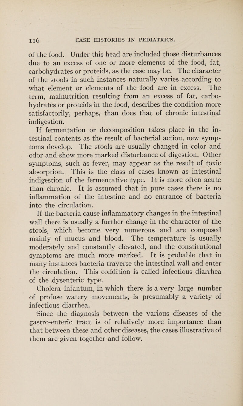 of the food. Under this head are included those disturbances due to an excess of one or more elements of the food, fat, carbohydrates or proteids, as the case may be. The character of the stools in such instances naturally varies according to what element or elements of the food are in excess. The term, malnutrition resulting from an excess of fat, carbo¬ hydrates or proteids in the food, describes the condition more satisfactorily, perhaps, than does that of chronic intestinal indigestion. If fermentation or decomposition takes place in the in¬ testinal contents as the result of bacterial action, new symp¬ toms develop. The stools are usually changed in color and odor and show more marked disturbance of digestion. Other symptoms, such as fever, may appear as the result of toxic absorption. This is the class of cases known as intestinal indigestion of the fermentative type. It is more often acute than chronic. It is assumed that in pure cases there is no inflammation of the intestine and no entrance of bacteria into the circulation. If the bacteria cause inflammatory changes in the intestinal wall there is usually a further change in the character of the stools, which become very numerous and are composed mainly of mucus and blood. The temperature is usually moderately and constantly elevated, and the constitutional symptoms are much more marked. It is probable that in many instances bacteria traverse the intestinal wall and enter the circulation. This condition is called infectious diarrhea of the dysenteric type. Cholera infantum, in which there is a very large number of profuse watery movements, is presumably a variety of infectious diarrhea. Since the diagnosis between the various diseases of the gastro-enteric tract is of relatively more importance than that between these and other diseases, the cases illustrative of them are given together and follow.