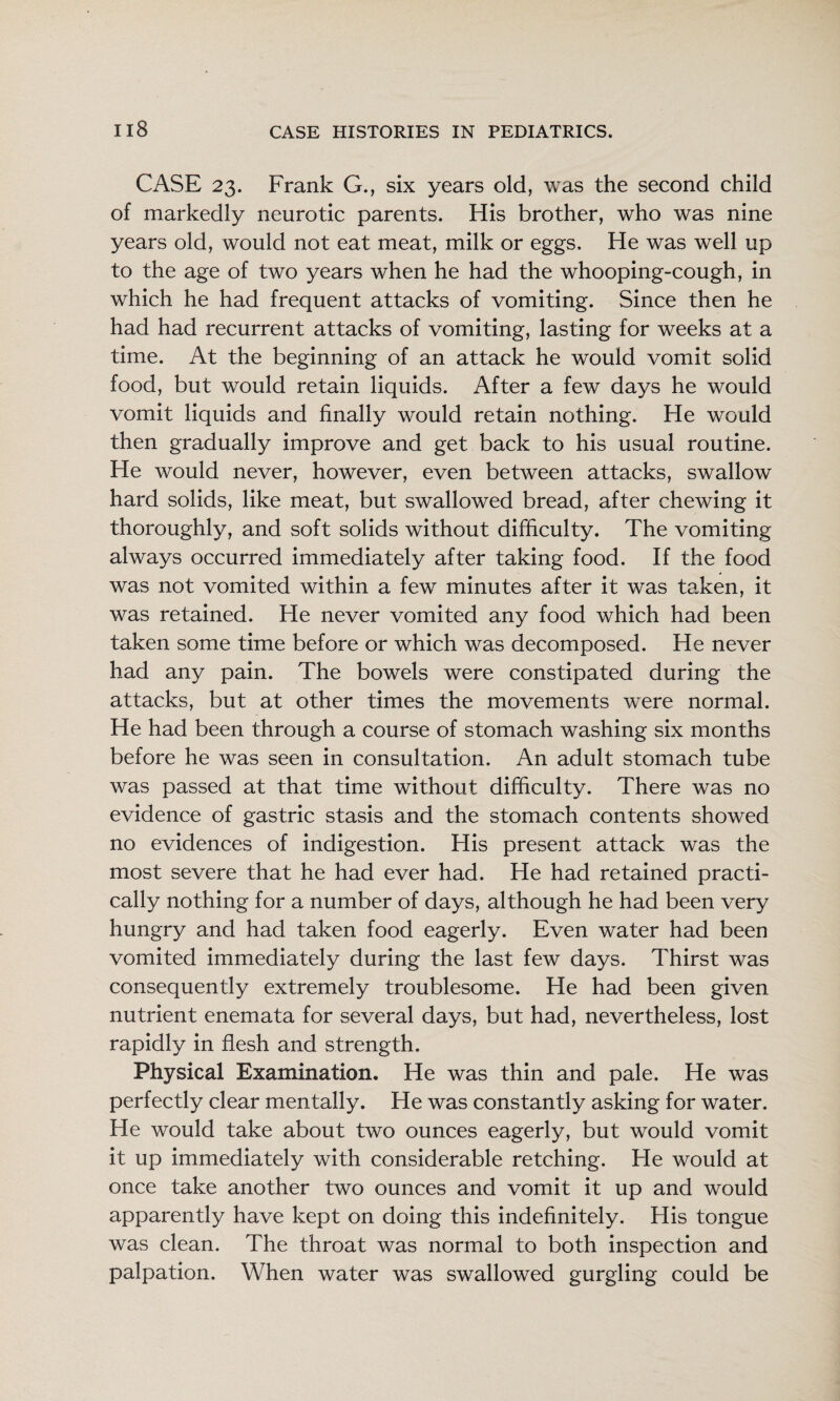 CASE 23. Frank G., six years old, was the second child of markedly neurotic parents. His brother, who was nine years old, would not eat meat, milk or eggs. He was well up to the age of two years when he had the whooping-cough, in which he had frequent attacks of vomiting. Since then he had had recurrent attacks of vomiting, lasting for weeks at a time. At the beginning of an attack he would vomit solid food, but would retain liquids. After a few days he would vomit liquids and finally would retain nothing. He would then gradually improve and get back to his usual routine. He would never, however, even between attacks, swallow hard solids, like meat, but swallowed bread, after chewing it thoroughly, and soft solids without difficulty. The vomiting always occurred immediately after taking food. If the food was not vomited within a few minutes after it was taken, it was retained. He never vomited any food which had been taken some time before or which was decomposed. He never had any pain. The bowels were constipated during the attacks, but at other times the movements were normal. He had been through a course of stomach washing six months before he was seen in consultation. An adult stomach tube was passed at that time without difficulty. There was no evidence of gastric stasis and the stomach contents showed no evidences of indigestion. His present attack was the most severe that he had ever had. He had retained practi¬ cally nothing for a number of days, although he had been very hungry and had taken food eagerly. Even water had been vomited immediately during the last few days. Thirst was consequently extremely troublesome. He had been given nutrient enemata for several days, but had, nevertheless, lost rapidly in flesh and strength. Physical Examination. He was thin and pale. He was perfectly clear mentally. He was constantly asking for water. He would take about two ounces eagerly, but would vomit it up immediately with considerable retching. He would at once take another two ounces and vomit it up and would apparently have kept on doing this indefinitely. His tongue was clean. The throat was normal to both inspection and palpation. When water was swallowed gurgling could be