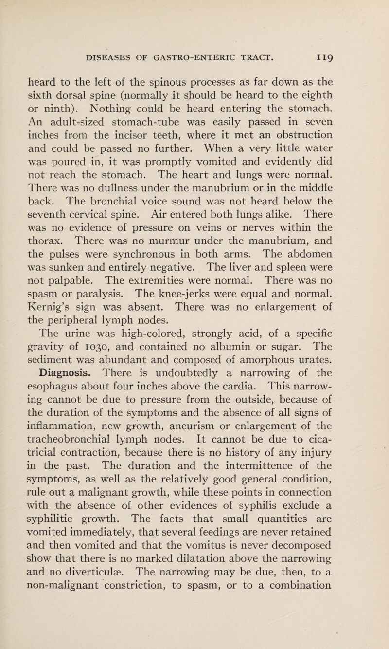 heard to the left of the spinous processes as far down as the sixth dorsal spine (normally it should be heard to the eighth or ninth). Nothing could be heard entering the stomach. An adult-sized stomach-tube was easily passed in seven inches from the incisor teeth, where it met an obstruction and could be passed no further. When a very little water was poured in, it was promptly vomited and evidently did not reach the stomach. The heart and lungs were normal. There was no dullness under the manubrium or in the middle back. The bronchial voice sound was not heard below the seventh cervical spine. Air entered both lungs alike. There was no evidence of pressure on veins or nerves within the thorax. There was no murmur under the manubrium, and the pulses were synchronous in both arms. The abdomen was sunken and entirely negative. The liver and spleen were not palpable. The extremities were normal. There was no spasm or paralysis. The knee-jerks were equal and normal. Kernig’s sign was absent. There was no enlargement of the peripheral lymph nodes. The urine was high-colored, strongly acid, of a specific gravity of 1030, and contained no albumin or sugar. The sediment was abundant and composed of amorphous urates. Diagnosis. There is undoubtedly a narrowing of the esophagus about four inches above the cardia. This narrow¬ ing cannot be due to pressure from the outside, because of the duration of the symptoms and the absence of all signs of inflammation, new growth, aneurism or enlargement of the tracheobronchial lymph nodes. It cannot be due to cica¬ tricial contraction, because there is no history of any injury in the past. The duration and the intermittence of the symptoms, as well as the relatively good general condition, rule out a malignant growth, while these points in connection with the absence of other evidences of syphilis exclude a syphilitic growth. The facts that small quantities are vomited immediately, that several feedings are never retained and then vomited and that the vomitus is never decomposed show that there is no marked dilatation above the narrowing and no diverticulae. The narrowing may be due, then, to a non-malignant constriction, to spasm, or to a combination i