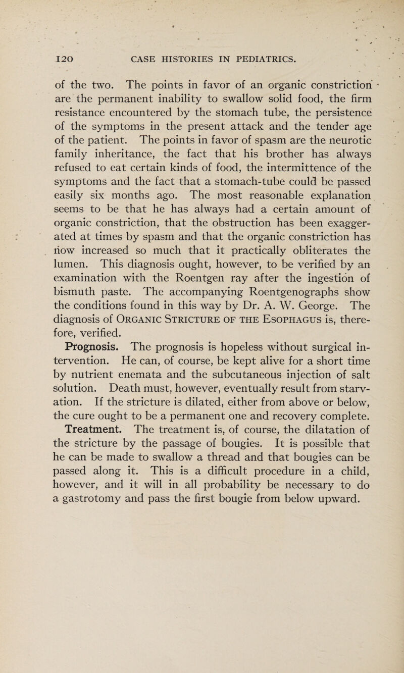 of the two. The points in favor of an organic constriction * are the permanent inability to swallow solid food, the firm resistance encountered by the stomach tube, the persistence of the symptoms in the present attack and the tender age of the patient. The points in favor of spasm are the neurotic family inheritance, the fact that his brother has always refused to eat certain kinds of food, the intermittence of the symptoms and the fact that a stomach-tube could be passed easily six months ago. The most reasonable explanation seems to be that he has always had a certain amount of organic constriction, that the obstruction has been exagger¬ ated at times by spasm and that the organic constriction has now increased so much that it practically obliterates the lumen. This diagnosis ought, however, to be verified by an examination with the Roentgen ray after the ingestion of bismuth paste. The accompanying Roentgenographs show the conditions found in this way by Dr. A. W. George. The diagnosis of Organic Stricture of the Esophagus is, there¬ fore, verified. Prognosis. The prognosis is hopeless without surgical in¬ tervention. He can, of course, be kept alive for a short time by nutrient enemata and the subcutaneous injection of salt solution. Death must, however, eventually result from starv¬ ation. If the stricture is dilated, either from above or below, the cure ought to be a permanent one and recovery complete. Treatment. The treatment is, of course, the dilatation of the stricture by the passage of bougies. It is possible that he can be made to swallow a thread and that bougies can be passed along it. This is a difficult procedure in a child, however, and it will in all probability be necessary to do a gastrotomy and pass the first bougie from below upward.