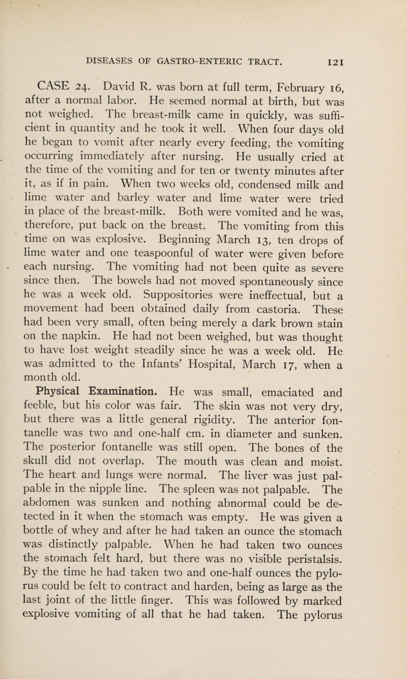 CASE 24. David R. was born at full term, February 16, after a normal labor. He seemed normal at birth, but was not weighed. The breast-milk came in quickly, was suffi¬ cient in quantity and he took it well. When four days old he began to vomit after nearly every feeding, the vomiting occurring immediately after nursing. He usually cried at the time of the vomiting and for ten or twenty minutes after it, as if in pain. When two weeks old, condensed milk and lime water and barley water and lime water were tried in place of the breast-milk. Both were vomited and he was, therefore, put back on the breast. The vomiting from this time on was explosive. Beginning March 13, ten drops of lime water and one teaspoonful of water were given before each nursing. The vomiting had not been quite as severe since then. The bowels had not moved spontaneously since he was a week old. Suppositories were ineffectual, but a movement had been obtained daily from castoria. These had been very small, often being merely a dark brown stain on the napkin. He had not been weighed, but was thought to have lost weight steadily since he was a week old. He was admitted to the Infants’ Hospital, March 17, when a month old. Physical Examination. He was small, emaciated and feeble, but his color was fair. The skin was not very dry, but there was a little general rigidity. The anterior fon- tanelle was two and one-half cm. in diameter and sunken. The posterior fontanelle was still open. The bones of the skull did not overlap. The mouth was clean and moist. The heart and lungs were normal. The liver was just pal¬ pable in the nipple line. The spleen was not palpable. The abdomen was sunken and nothing abnormal could be de¬ tected in it when the stomach was empty. He was given a bottle of whey and after he had taken an ounce the stomach was distinctly palpable. When he had taken two ounces the stomach felt hard, but there was no visible peristalsis. By the time he had taken two and one-half ounces the pylo¬ rus could be felt to contract and harden, being as large as the last joint of the little finger. This was followed by marked explosive vomiting of all that he had taken. The pylorus
