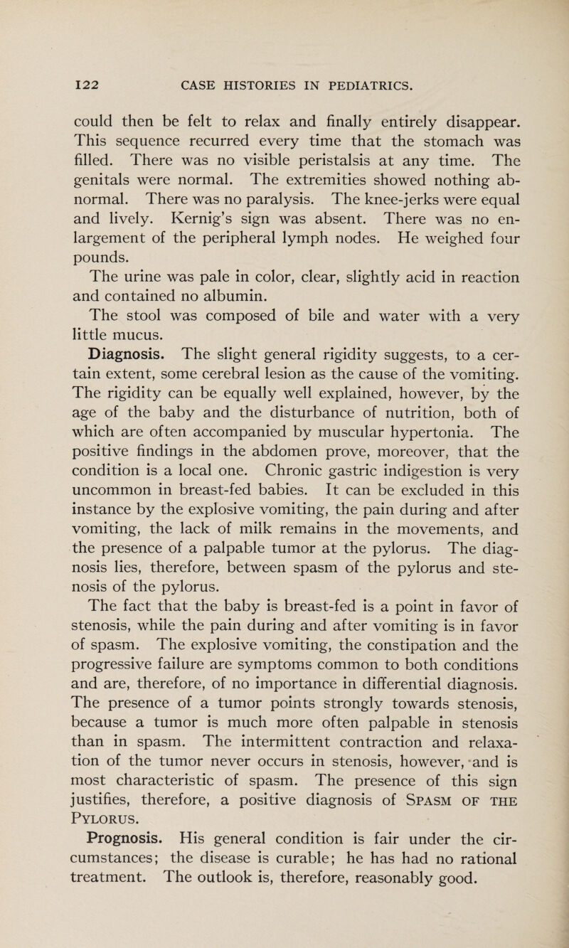 could then be felt to relax and finally entirely disappear. This sequence recurred every time that the stomach was filled. There was no visible peristalsis at any time. The genitals were normal. The extremities showed nothing ab¬ normal. There was no paralysis. The knee-jerks were equal and lively. Kernig’s sign was absent. There was no en¬ largement of the peripheral lymph nodes. He weighed four pounds. The urine was pale in color, clear, slightly acid in reaction and contained no albumin. The stool was composed of bile and water with a very little mucus. Diagnosis. The slight general rigidity suggests, to a cer¬ tain extent, some cerebral lesion as the cause of the vomiting. The rigidity can be equally well explained, however, by the age of the baby and the disturbance of nutrition, both of which are often accompanied by muscular hypertonia. The positive findings in the abdomen prove, moreover, that the condition is a local one. Chronic gastric indigestion is very uncommon in breast-fed babies. It can be excluded in this instance by the explosive vomiting, the pain during and after vomiting, the lack of milk remains in the movements, and the presence of a palpable tumor at the pylorus. The diag¬ nosis lies, therefore, between spasm of the pylorus and ste¬ nosis of the pylorus. The fact that the baby is breast-fed is a point in favor of stenosis, while the pain during and after vomiting is in favor of spasm. The explosive vomiting, the constipation and the progressive failure are symptoms common to both conditions and are, therefore, of no importance in differential diagnosis. The presence of a tumor points strongly towards stenosis, because a tumor is much more often palpable in stenosis than in spasm. The intermittent contraction and relaxa¬ tion of the tumor never occurs in stenosis, however, ‘and is most characteristic of spasm. The presence of this sign justifies, therefore, a positive diagnosis of Spasm of the Pylorus. Prognosis. His general condition is fair under the cir¬ cumstances; the disease is curable; he has had no rational treatment. The outlook is, therefore, reasonably good.