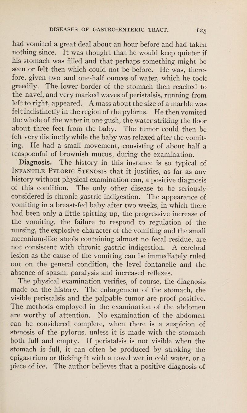had vomited a great deal about an hour before and had taken nothing since. It was thought that he would keep quieter if his stomach was filled and that perhaps something might be seen or felt then which could not be before. He was, there¬ fore, given two and one-half ounces of water, which he took greedily. The lower border of the stomach then reached to the navel, and very marked waves of peristalsis, running from left to right, appeared. A mass about the size of a marble was felt indistinctly in the region of the pylorus. He then vomited the whole of the water in one gush, the water striking the floor about three feet from the baby. The tumor could then be felt very distinctly while the baby was relaxed after the vomit¬ ing. He had a small movement, consisting of about half a teaspoonful of brownish mucus, during the examination. Diagnosis. The history in this instance is so typical of Infantile Pyloric Stenosis that it justifies, as far as any history without physical examination can, a positive diagnosis of this condition. The only other disease to be seriously considered is chronic gastric indigestion. The appearance of vomiting in a breast-fed baby after two weeks, in which there had been only a little spitting up, the progressive increase of the vomiting, the failure to respond to regulation of the nursing, the explosive character of the vomiting and the small meconium-like stools containing almost no fecal residue, are not consistent with chronic gastric indigestion. A cerebral lesion as the cause of the vomiting can be immediately ruled out on the general condition, the level fontanelle and the absence of spasm, paralysis and increased reflexes. The physical examination verifies, of course, the diagnosis made on the history. The enlargement of the stomach, the visible peristalsis and the palpable tumor are proof positive. The methods employed in the examination of the abdomen are worthy of attention. No examination of the abdomen can be considered complete, when there is a suspicion of stenosis of the pylorus, unless it is made with the stomach both full and empty. If peristalsis is not visible when the stomach is full, it can often be produced by stroking the epigastrium or flicking it with a towel wet in cold water, or a piece of ice. The author believes that a positive diagnosis of