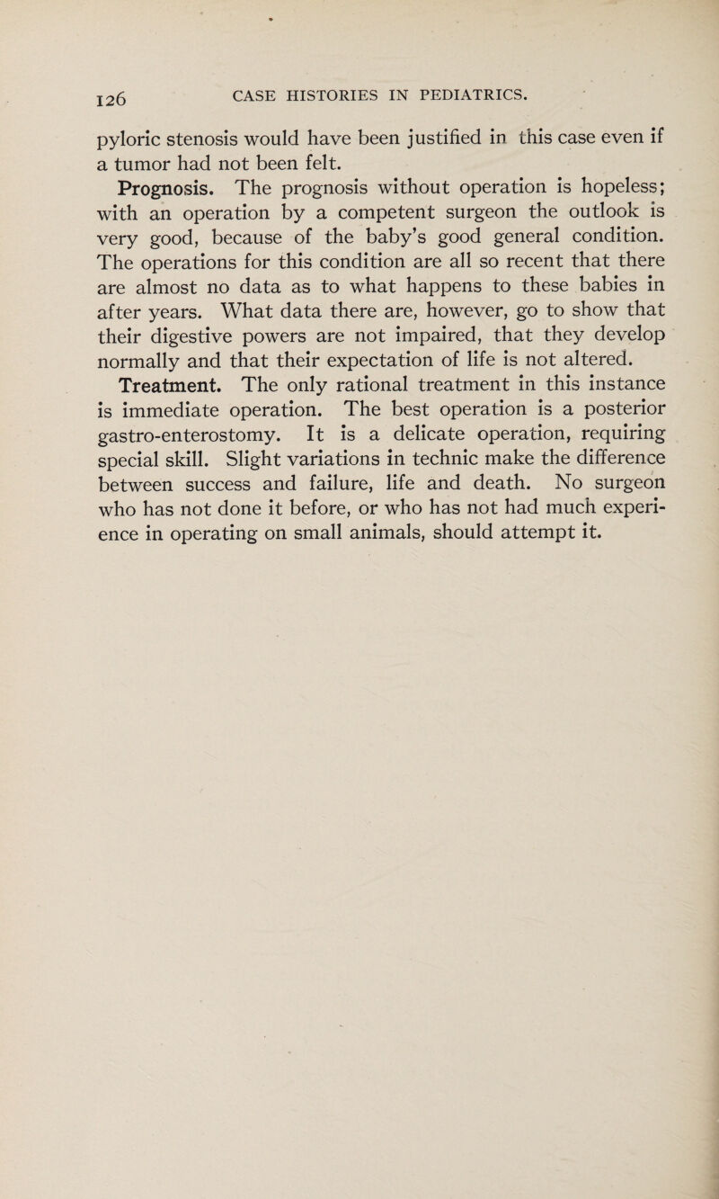 pyloric stenosis would have been justified in this case even if a tumor had not been felt. Prognosis. The prognosis without operation is hopeless; with an operation by a competent surgeon the outlook is very good, because of the baby’s good general condition. The operations for this condition are all so recent that there are almost no data as to what happens to these babies in after years. What data there are, however, go to show that their digestive powers are not impaired, that they develop normally and that their expectation of life is not altered. Treatment. The only rational treatment in this instance is immediate operation. The best operation is a posterior gastro-enterostomy. It is a delicate operation, requiring special skill. Slight variations in technic make the difference between success and failure, life and death. No surgeon who has not done it before, or who has not had much experi¬ ence in operating on small animals, should attempt it.