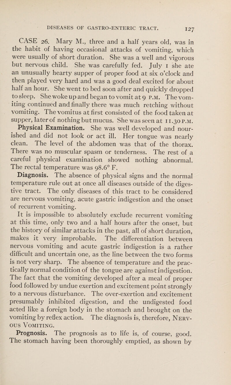 CASE 26. Mary M., three and a half years old, was In the habit of having occasional attacks of vomiting, which were usually of short duration. She was a well and vigorous but nervous child. She was carefully fed. July i she ate an unusually hearty supper of proper food at six o’clock and then played very hard and was a good deal excited for about half an hour. She went to bed soon after and quickly dropped to sleep. She woke up and began to vomit at 9 P.M. The vom¬ iting continued and finally there was much retching without vomiting. The vomitus at first consisted of the food taken at supper, later of nothing but mucus. She was seen at 11.30 p.m. Physical Examination. She was well developed and nour¬ ished and did not look or act ill. Her tongue was nearly clean. The level of the abdomen was that of the thorax. There was no muscular spasm or tenderness. The rest of a careful physical examination showed nothing abnormal. The rectal temperature was 98.6° F. Diagnosis. The absence of physical signs and the normal temperature rule out at once all diseases outside of the diges¬ tive tract. The only diseases of this tract to be considered are nervous vomiting, acute gastric indigestion and the onset of recurrent vomiting. It is Impossible to absolutely exclude recurrent vomiting at this time, only two and a half hours after the onset, but the history of similar attacks in the past, all of short duration, makes it very improbable. The differentiation between nervous vomiting and acute gastric Indigestion is a rather difficult and uncertain one, as the line between the two forms is not very sharp. The absence of temperature and the prac¬ tically normal condition of the tongue are against indigestion. The fact that the vomiting developed after a meal of proper food followed by undue exertion and excitement point strongly to a nervous disturbance. The over-exertion and excitement presumably Inhibited digestion, and the undigested food acted like a foreign body In the stomach and brought on the vomiting by reflex action. The diagnosis is, therefore, Nerv¬ ous Vomiting. Prognosis. The prognosis as to life Is, of course, good. The stomach having been thoroughly emptied, as shown by