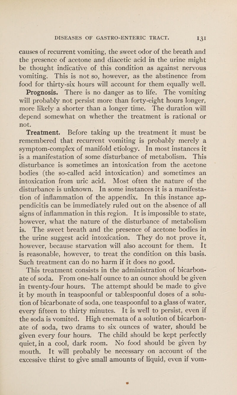 causes of recurrent vomiting, the sweet odor of the breath and the presence of acetone and diacetic acid in the urine might be thought indicative of this condition as against nervous vomiting. This is not so, however, as the abstinence from food for thirty-six hours will account for them equally well. Prognosis. There is no danger as to life. The vomiting will probably not persist more than forty-eight hours longer, more likely a shorter than a longer time. The duration will depend somewhat on whether the treatment is rational or not. Treatment. Before taking up the treatment it must be remembered that recurrent vomiting is probably merely a symptom-complex of manifold etiology. In most instances it is a manifestation of some disturbance of metabolism. This disturbance is sometimes an intoxication from the acetone bodies (the so-called acid intoxication) and sometimes an intoxication from uric acid. Most often the nature of the disturbance is unknown. In some instances it is a manifesta¬ tion of inflammation of the appendix. In this instance ap¬ pendicitis can be immediately ruled out on the absence of all signs of inflammation in this region. It is impossible to state, however, what the nature of the disturbance of metabolism is. The sweet breath and the presence of acetone bodies in the urine suggest acid intoxication. They do not prove it, however, because starvation will also account for them. It is reasonable, however, to treat the condition on this basis. Such treatment can do no harm if it does no good. This treatment consists in the administration of bicarbon¬ ate of soda. From one-half ounce to an ounce should be given in twenty-four hours. The attempt should be made to give it by mouth in teaspoonful or tablespoonful doses of a solu¬ tion of bicarbonate of soda, one teaspoonful to a glass of water, every fifteen to thirty minutes. It is well to persist, even if the soda is vomited. High enemata of a solution of bicarbon¬ ate of soda, two drams to six ounces of water, should be given every four hours. The child should be kept perfectly quiet, in a cool, dark room. No food should be given by mouth. It will probably be necessary on account of the excessive thirst to give small amounts of liquid, even if vom-