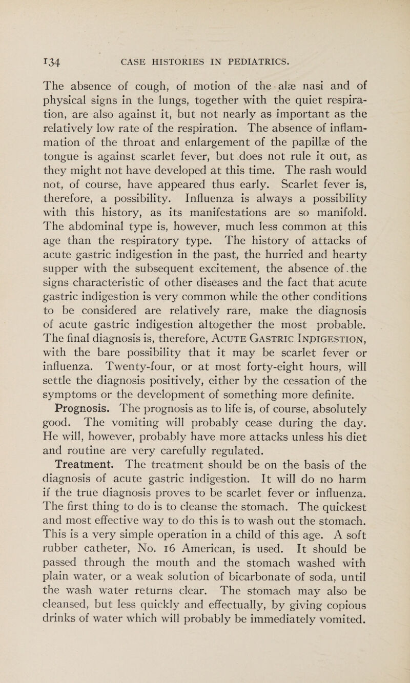 The absence of cough, of motion of the alae nasi and of physical signs in the lungs, together with the quiet respira¬ tion, are also against it, but not nearly as important as the relatively low rate of the respiration. The absence of inflam¬ mation of the throat and enlargement of the papillae of the tongue is against scarlet fever, but does not rule it out, as they might not have developed at this time. The rash would not, of course, have appeared thus early. Scarlet fever is, therefore, a possibility. Influenza is always a possibility with this history, as its manifestations are so manifold. The abdominal type is, however, much less common at this age than the respiratory type. The history of attacks of acute gastric indigestion in the past, the hurried and hearty supper with the subsequent excitement, the absence of.the signs characteristic of other diseases and the fact that acute gastric indigestion is very common while the other conditions to be considered are relatively rare, make the diagnosis of acute gastric indigestion altogether the most probable. The final diagnosis is, therefore. Acute Gastric Inpigestion, with the bare possibility that it may be scarlet fever or influenza. Twenty-four, or at most forty-eight hours, will settle the diagnosis positively, either by the cessation of the symptoms or the development of something more definite. Prognosis. The prognosis as to life is, of course, absolutely good. The vomiting will probably cease during the day. He will, however, probably have more attacks unless his diet and routine are very carefully regulated. Treatment. The treatment should be on the basis of the diagnosis of acute gastric indigestion. It will do no harm if the true diagnosis proves to be scarlet fever or influenza. The first thing to do is to cleanse the stomach. The quickest and most effective way to do this is to wash out the stomach. This is a very simple operation in a child of this age. A soft rubber catheter. No. i6 American, is used. It should be passed through the mouth and the stomach washed with plain water, or a weak solution of bicarbonate of soda, until the wash water returns clear. The stomach may also be cleansed, but less quickly and effectually, by giving copious drinks of water which will probably be immediately vomited.