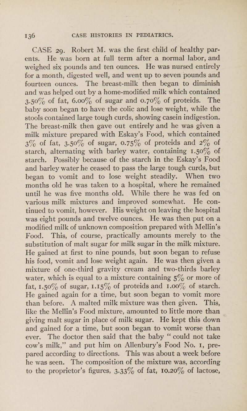 CASE 29. Robert M. was the first child of healthy par¬ ents. He was born at full term after a normal labor, and weighed six pounds and ten ounces. He was nursed entirely for a month, digested well, and went up to seven pounds and fourteen ounces. The breast-milk then began to diminish and was helped out by a home-modified milk which contained 3.50% of fat, 6.00% of sugar and 0.70% of proteids. The baby soon began to have the colic and lose weight, while the stools contained large tough curds, showing casein indigestion. The breast-milk then gave out entirely and he was given a milk mixture prepared with Eskay’s Food, which contained 3% of fat, 3.50% of sugar, 0.75% of proteids and 2% of starch, alternating with barley water, containing 1.50% of starch. Possibly because of the starch in the Eskay’s Food and barley water he ceased to pass the large tough curds, but began to vomit and to lose weight steadily. When two months old he was taken to a hospital, where he remained until he was five months old. While there he was fed on various milk mixtures and improved somewhat. He con¬ tinued to vomit, however. His weight on leaving the hospital was eight pounds and twelve ounces. He was then put on a modified milk of unknown composition prepared with Mellin’s Food. This, of course, practically amounts merely to the substitution of malt sugar for milk sugar in the milk mixture. He gained at first to nine pounds, but soon began to refuse his food, vomit and lose weight again. He was then given a mixture of one-third gravity cream and two-thirds barley water, which is equal to a mixture containing 5% or more of fat, 1.50% of sugar, 1.15% of proteids and 1.00% of starch. He gained again for a time, but soon began to vomit more than before. A malted milk mixture was then given. This, like the Mellin’s Food mixture, amounted to little more than giving malt sugar in place of milk sugar. He kept this down and gained for a time, but soon began to vomit worse than ever. The doctor then said that the baby “ could not take cow’s milk,” and put him on Allenbury’s Food No. i, pre¬ pared according to directions. This was about a week before he was seen. The composition of the mixture was, according to the proprietor’s figures, 3.33% of fat, 10.20% of lactose.