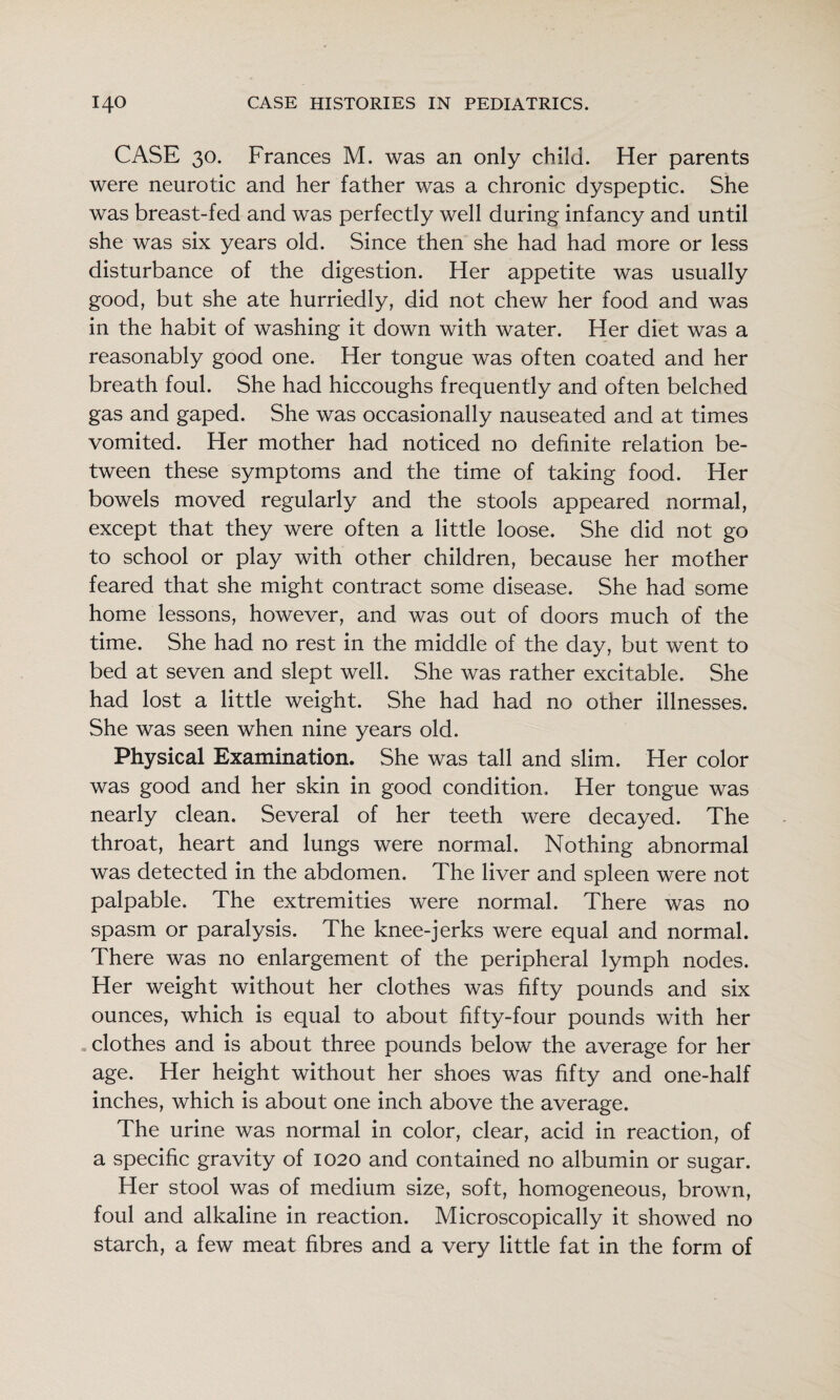 CASE 30. Frances M. was an only child. Her parents were neurotic and her father was a chronic dyspeptic. She was breast-fed and was perfectly well during infancy and until she was six years old. Since then she had had more or less disturbance of the digestion. Her appetite was usually good, but she ate hurriedly, did not chew her food and was in the habit of washing it down with water. Her diet was a reasonably good one. Her tongue was often coated and her breath foul. She had hiccoughs frequently and often belched gas and gaped. She was occasionally nauseated and at times vomited. Her mother had noticed no definite relation be¬ tween these symptoms and the time of taking food. Her bowels moved regularly and the stools appeared normal, except that they were often a little loose. She did not go to school or play with other children, because her mother feared that she might contract some disease. She had some home lessons, however, and was out of doors much of the time. She had no rest in the middle of the day, but went to bed at seven and slept well. She was rather excitable. She had lost a little weight. She had had no other illnesses. She was seen when nine years old. Physical Examination. She was tall and slim. Her color was good and her skin in good condition. Her tongue was nearly clean. Several of her teeth were decayed. The throat, heart and lungs were normal. Nothing abnormal was detected in the abdomen. The liver and spleen were not palpable. The extremities were normal. There was no spasm or paralysis. The knee-jerks were equal and normal. There was no enlargement of the peripheral lymph nodes. Her weight without her clothes was fifty pounds and six ounces, which is equal to about fifty-four pounds with her clothes and is about three pounds below the average for her age. Her height without her shoes was fifty and one-half inches, which is about one inch above the average. The urine was normal in color, clear, acid in reaction, of a specific gravity of 1020 and contained no albumin or sugar. Her stool was of medium size, soft, homogeneous, brown, foul and alkaline in reaction. Microscopically it showed no starch, a few meat fibres and a very little fat in the form of