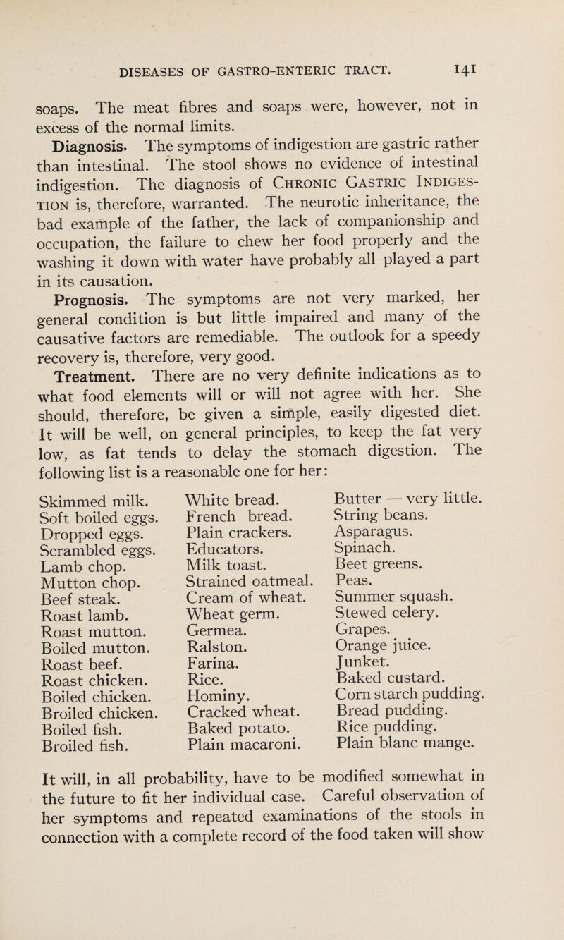 soaps. The meat fibres and soaps were, however, not in excess of the normal limits. Diagnosis. The symptoms of indigestion are gastric rather than intestinal. The stool shows no evidence of intestinal indigestion. The diagnosis of Chronic Gastric Indiges¬ tion is, therefore, warranted. The neurotic inheritance, the bad example of the father, the lack of companionship and occupation, the failure to chew her food properly and the washing it down with water have probably all played a part in its causation. Prognosis. The symptoms are not very marked, her general condition is but little impaired and many of the causative factors are remediable. The outlook for a speedy recovery is, therefore, very good. Treatment. There are no very definite indications as to what food ekments will or will not agree with her. She should, therefore, be given a simple, easily digested diet. It will be well, on general principles, to keep the fat very low, as fat tends to delay the stomach digestion. The following list is a reasonable one for her: Skimmed milk. Soft boiled eggs. Dropped eggs. Scrambled eggs. Lamb chop. Mutton chop. Beef steak. Roast lamb. Roast mutton. Boiled mutton. Roast beef. Roast chicken. Boiled chicken. Broiled chicken. Boiled fish. Broiled fish. White bread. French bread. Plain crackers. Educators. Milk toast. Strained oatmeal. Cream of wheat. Wheat germ. Germea. Ralston. Farina. Rice. Hominy. Cracked wheat. Baked potato. Plain macaroni. Butter — very little. String beans. Asparagus. Spinach. Beet greens. Peas. Summer squash. Stewed celery. Grapes. Orange juice. Junket. Baked custard. Corn starch pudding. Bread pudding. Rice pudding. Plain blanc mange. It will, in all probability, have to be modified somewhat in the future to fit her individual case. Careful observation of her symptoms and repeated examinations of the stools in connection with a complete record of the food taken will show