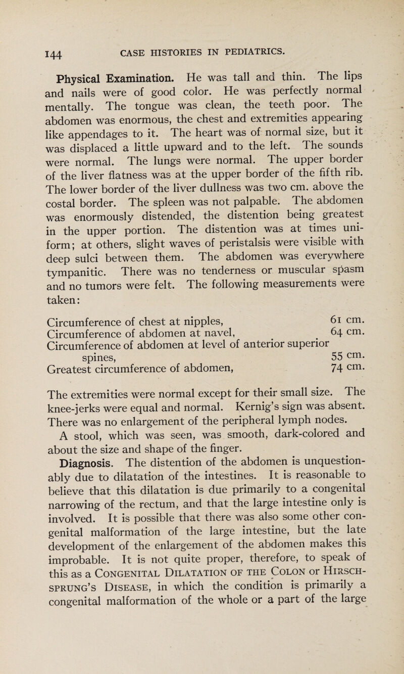 Physical Examination. He was tall and thin. The lips and nails were of good color. He was perfectly normal mentally. The tongue was clean, the teeth poor. The abdomen was enormous, the chest and extremities appearing like appendages to it. The heart was of normal size, but it was displaced a little upward and to the left. The sounds were normal. The lungs were normal. The upper border of the liver flatness was at the upper border of the fifth rib. The lower border of the liver dullness was two cm. above the costal border. The spleen was not palpable. The abdomen was enormously distended, the distention being greatest in the upper portion. The distention was at times uni¬ form; at others, slight waves of peristalsis were visible with deep sulci between them. The abdomen was everywhere tympanitic. There was no tenderness or muscular spasm and no tumors were felt. The following measurements were taken: Circumference of chest at nipples, 6i cm. Circumference of abdomen at navel, ^ ^ 64 cm. Circumference of abdomen at level of anterior superior spines, 55 cm. Greatest circumference of abdomen, 74 cui. The extremities were normal except for their small size. The knee-jerks were equal and normal. Kernig’s sign was absent. There was no enlargement of the peripheral lymph nodes. A stool, which was seen, was smooth, dark-colored and about the size and shape of the finger. Diagnosis. The distention of the abdomen is unquestion¬ ably due to dilatation of the intestines. It is reasonable to believe that this dilatation is due primarily to a congenital narrowing of the rectum, and that the large intestine only is involved. It is possible that there was also some other con¬ genital malformation of the large intestine, but the late development of the enlargement of the abdomen makes this improbable. It is not quite proper, therefore, to speak of this as a Congenital Dilatation of the Colon or Hirsch¬ sprung’s Disease, in which the condition is primarily a congenital malformation of the whole or a part of the large